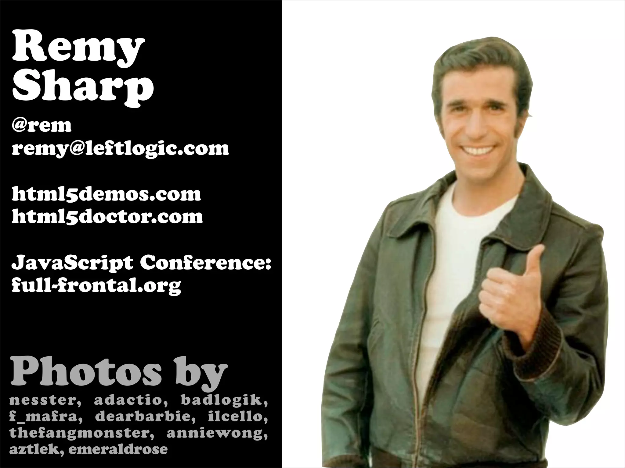 Remy
Sharp
@rem
remy@leftlogic.com

html5demos.com
html5doctor.com

JavaScript Conference:
full-frontal.org



Photos by
nesster, adactio, badlogik,
f_mafra, dearbarbie, ilcello,
thefangmonster, anniewong,
aztlek, emeraldrose
 