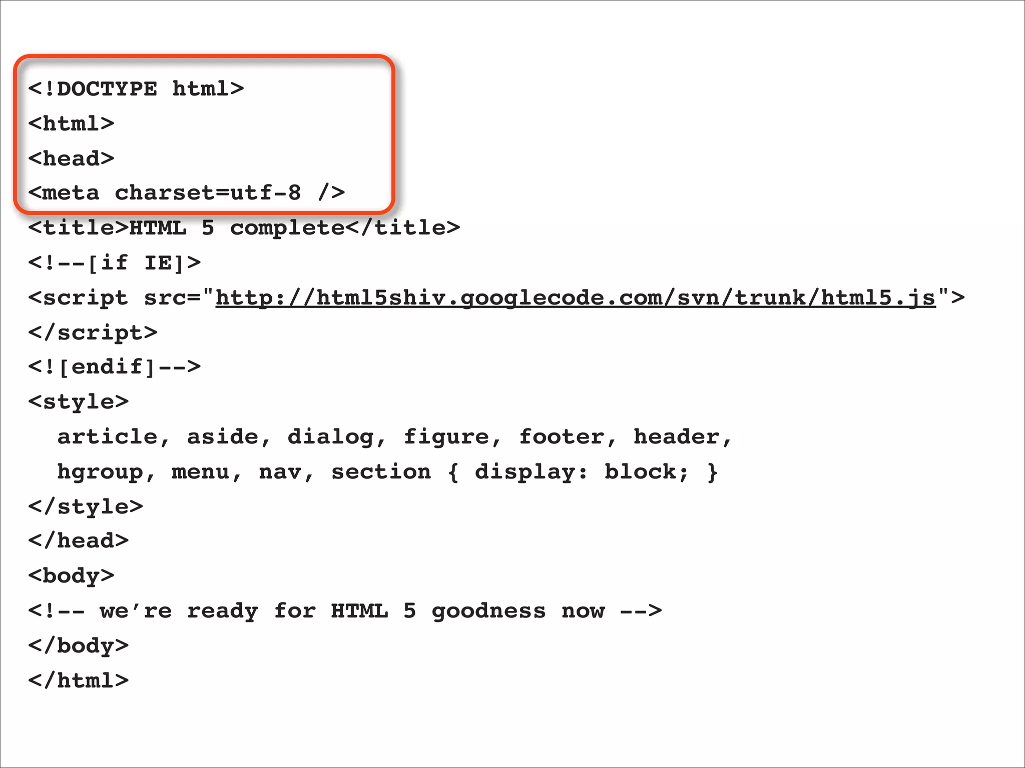 <!DOCTYPE html>
<html>
<head>
<meta charset=utf-8 />
<title>HTML 5 complete</title>
<!--[if IE]>
<script src="http://html5shiv.googlecode.com/svn/trunk/html5.js">
</script>
<![endif]-->
<style>
  article, aside, dialog, figure, footer, header,
  hgroup, menu, nav, section { display: block; }
</style>
</head>
<body>
<!-- we’re ready for HTML 5 goodness now -->
</body>
</html>
 