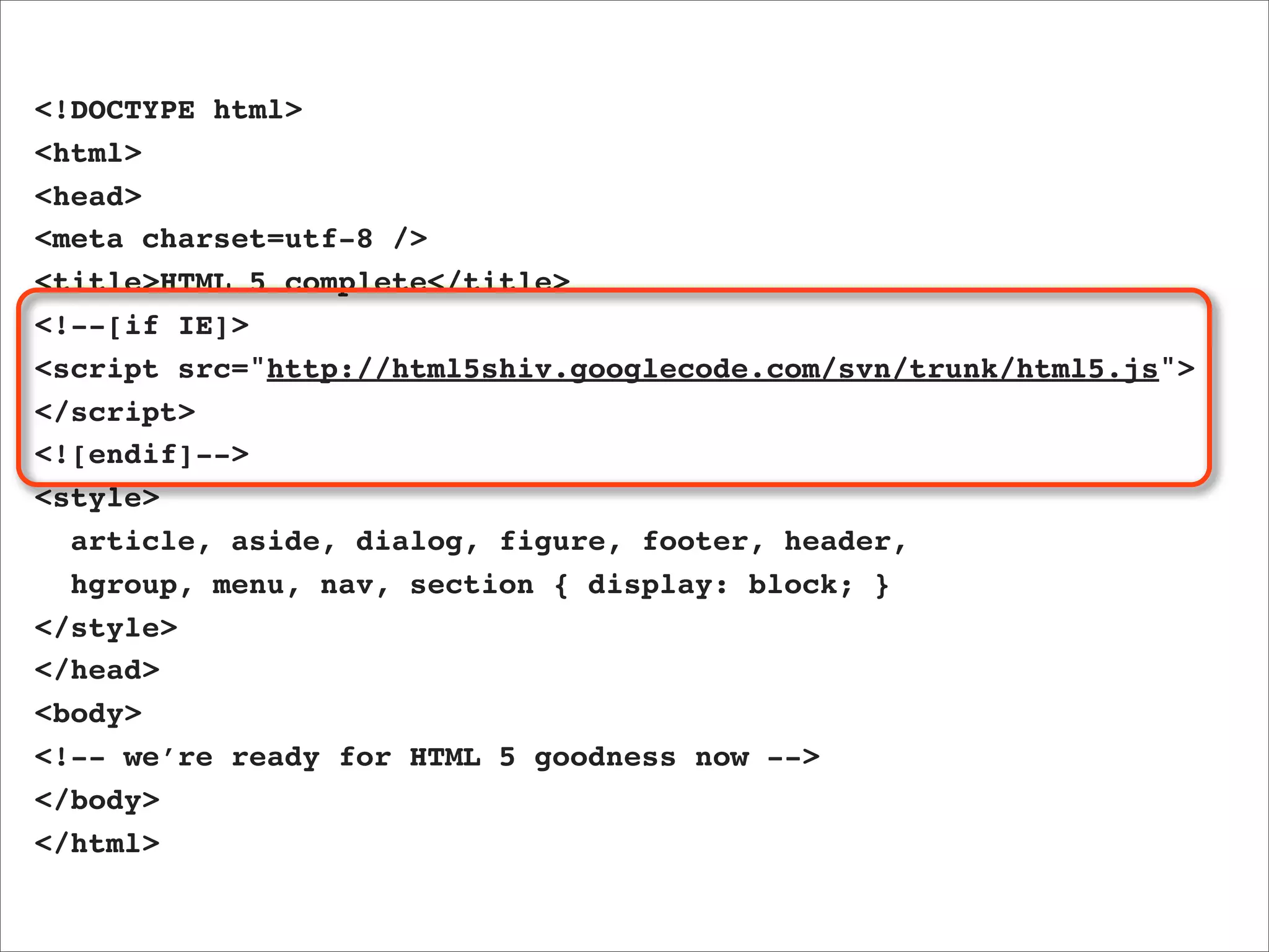 <!DOCTYPE html>
<html>
<head>
<meta charset=utf-8 />
<title>HTML 5 complete</title>
<!--[if IE]>
<script src="http://html5shiv.googlecode.com/svn/trunk/html5.js">
</script>
<![endif]-->
<style>
  article, aside, dialog, figure, footer, header,
  hgroup, menu, nav, section { display: block; }
</style>
</head>
<body>
<!-- we’re ready for HTML 5 goodness now -->
</body>
</html>
 