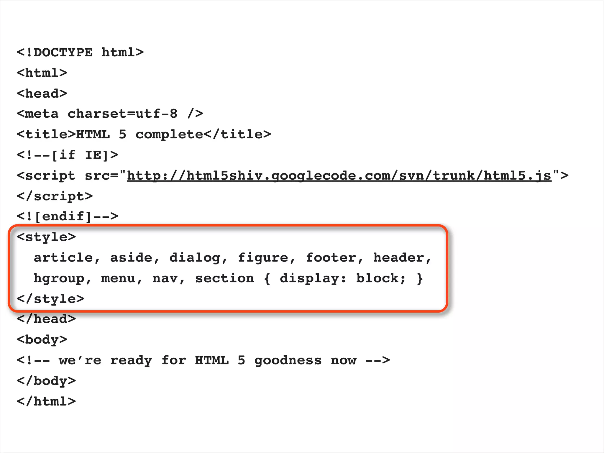 <!DOCTYPE html>
<html>
<head>
<meta charset=utf-8 />
<title>HTML 5 complete</title>
<!--[if IE]>
<script src="http://html5shiv.googlecode.com/svn/trunk/html5.js">
</script>
<![endif]-->
<style>
  article, aside, dialog, figure, footer, header,
  hgroup, menu, nav, section { display: block; }
</style>
</head>
<body>
<!-- we’re ready for HTML 5 goodness now -->
</body>
</html>
 
