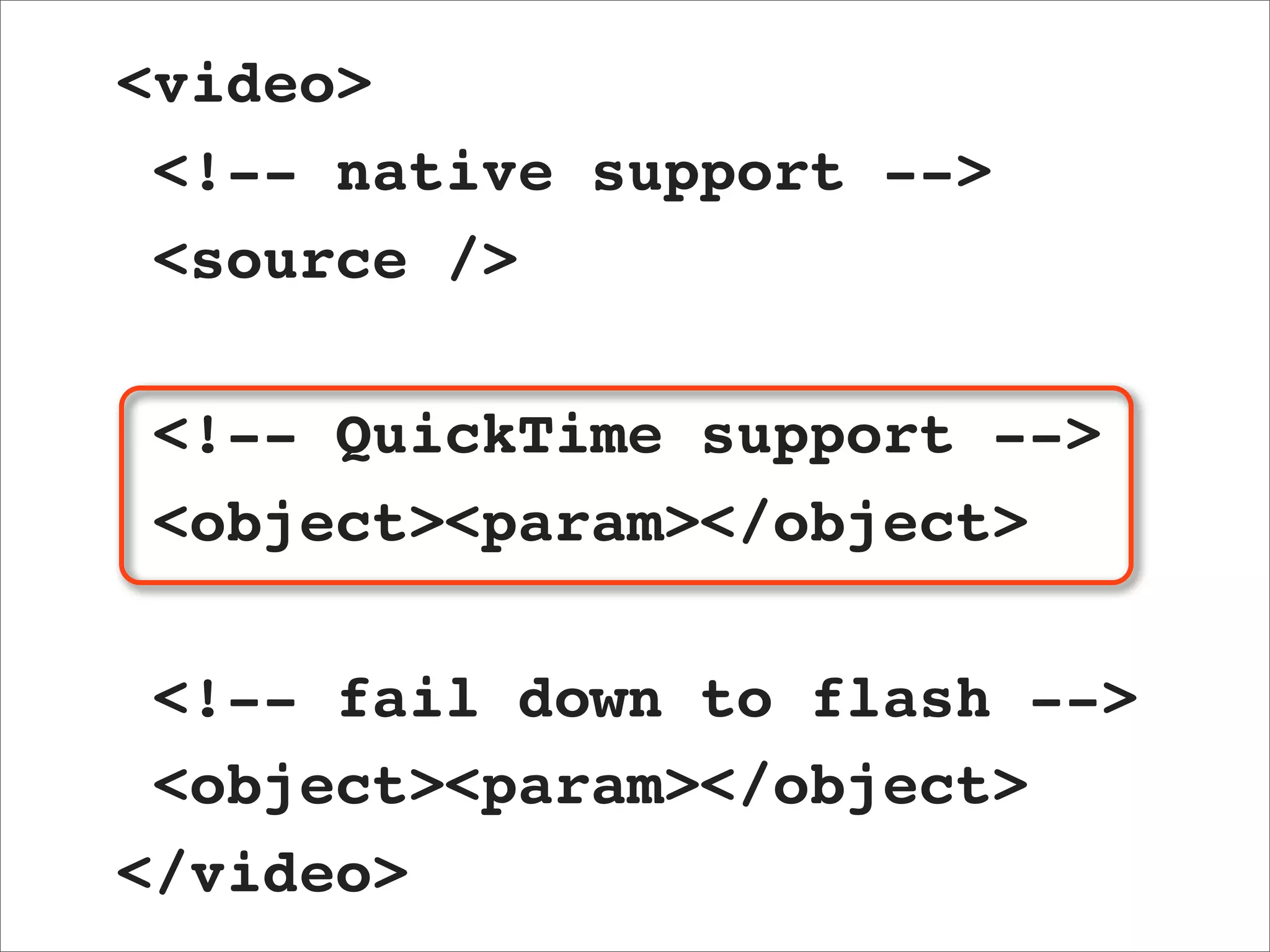 <video>
 <!-- native support -->
 <source />

 <!-- QuickTime support -->
 <object><param></object>

 <!-- fail down to flash -->
 <object><param></object>
</video>
 