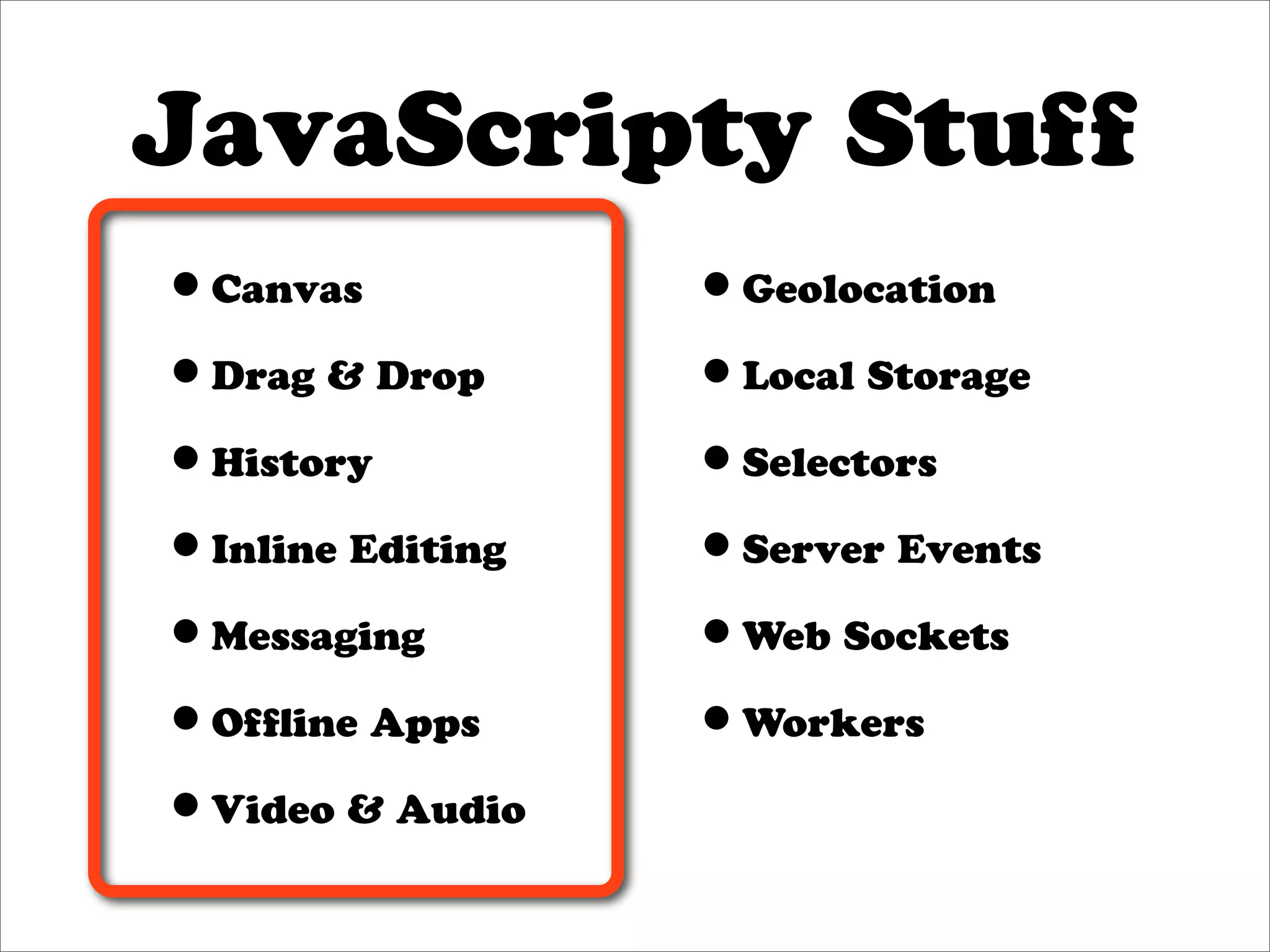 JavaScripty Stuff
•Canvas           •Geolocation
•Drag & Drop      •Local Storage
•History          •Selectors
•Inline Editing   •Server Events
•Messaging        •Web Sockets
•Ofﬂine Apps      •Workers
•Video & Audio
 
