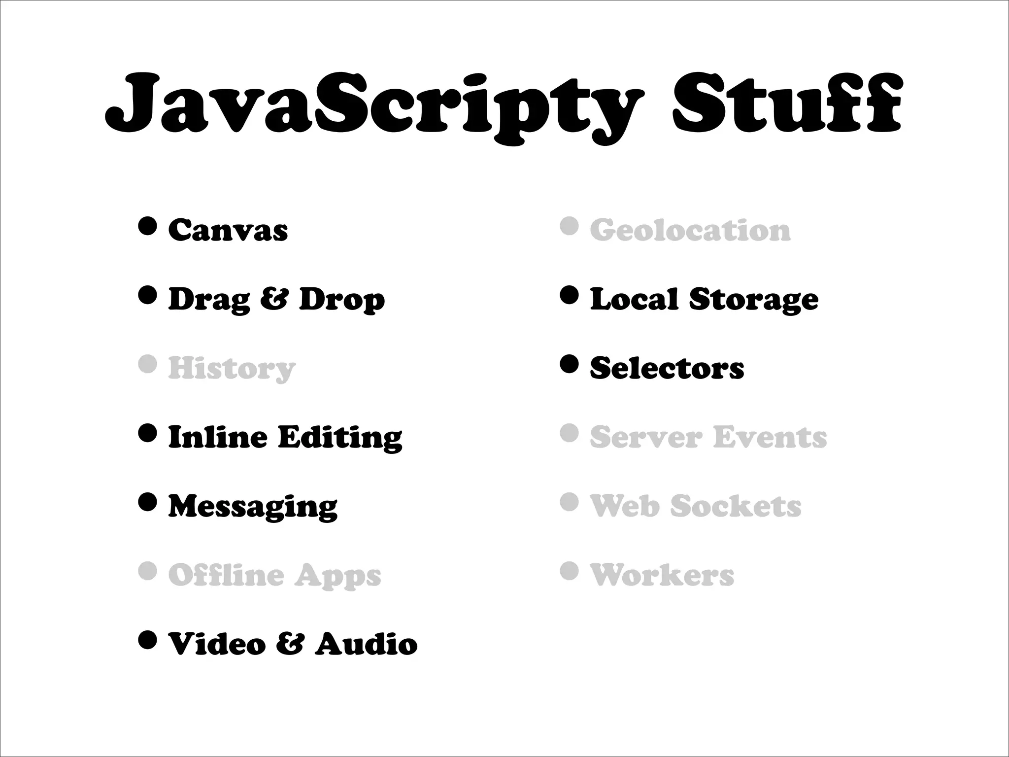 JavaScripty Stuff
•Canvas           •Geolocation
•Drag & Drop      •Local Storage
•History          •Selectors
•Inline Editing   •Server Events
•Messaging        •Web Sockets
•Ofﬂine Apps      •Workers
•Video & Audio
 