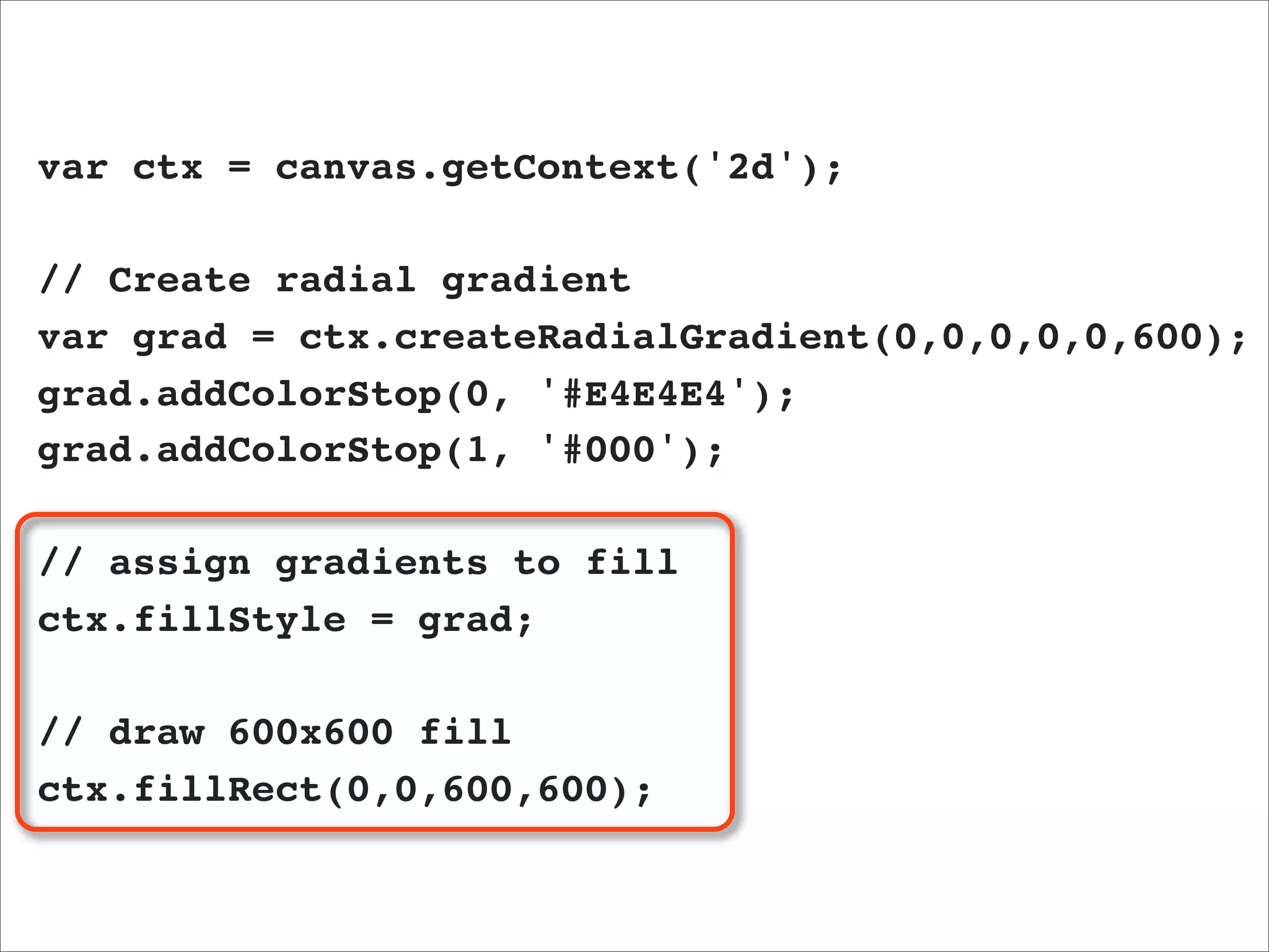 var ctx = canvas.getContext('2d');

// Create radial gradient
var grad = ctx.createRadialGradient(0,0,0,0,0,600);
grad.addColorStop(0, '#E4E4E4');
grad.addColorStop(1, '#000');

// assign gradients to fill
ctx.fillStyle = grad;

// draw 600x600 fill
ctx.fillRect(0,0,600,600);
 