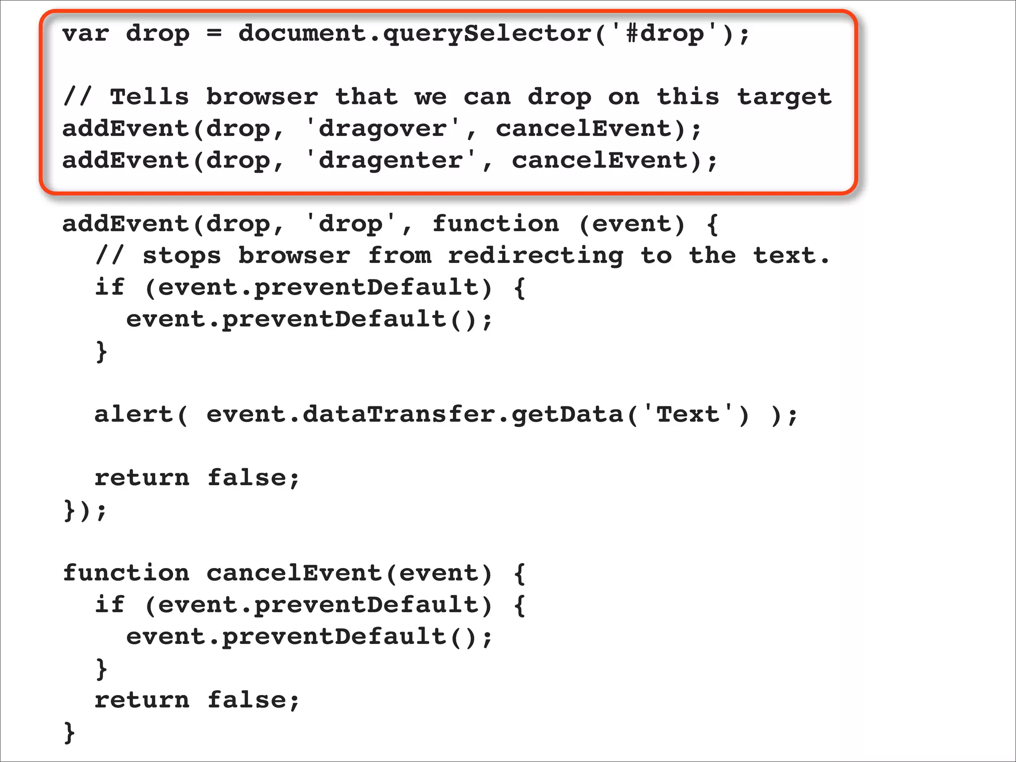 var drop = document.querySelector('#drop');

// Tells browser that we can drop on this target
addEvent(drop, 'dragover', cancelEvent);
addEvent(drop, 'dragenter', cancelEvent);

addEvent(drop, 'drop', function (event) {
  // stops browser from redirecting to the text.
  if (event.preventDefault) {
    event.preventDefault();
  }

  alert( event.dataTransfer.getData('Text') );

  return false;
});

function cancelEvent(event) {
  if (event.preventDefault) {
    event.preventDefault();
  }
  return false;
}
 