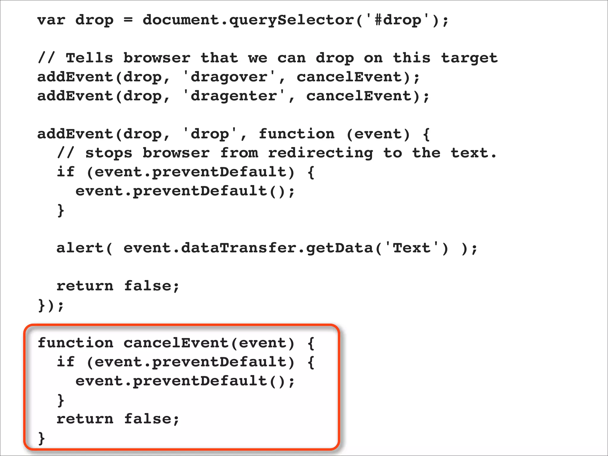 var drop = document.querySelector('#drop');

// Tells browser that we can drop on this target
addEvent(drop, 'dragover', cancelEvent);
addEvent(drop, 'dragenter', cancelEvent);

addEvent(drop, 'drop', function (event) {
  // stops browser from redirecting to the text.
  if (event.preventDefault) {
    event.preventDefault();
  }

  alert( event.dataTransfer.getData('Text') );

  return false;
});

function cancelEvent(event) {
  if (event.preventDefault) {
    event.preventDefault();
  }
  return false;
}
 