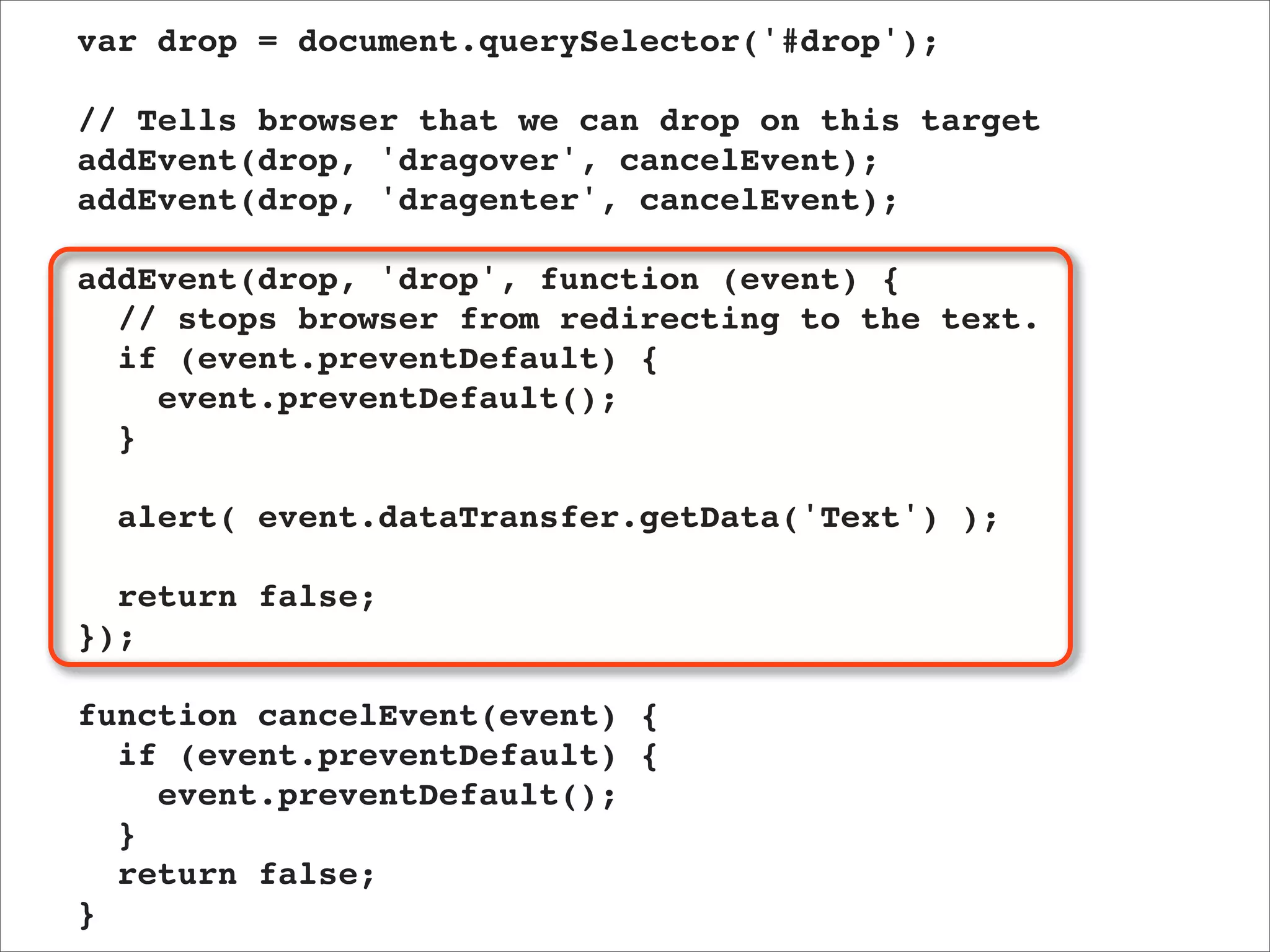var drop = document.querySelector('#drop');

// Tells browser that we can drop on this target
addEvent(drop, 'dragover', cancelEvent);
addEvent(drop, 'dragenter', cancelEvent);

addEvent(drop, 'drop', function (event) {
  // stops browser from redirecting to the text.
  if (event.preventDefault) {
    event.preventDefault();
  }

  alert( event.dataTransfer.getData('Text') );

  return false;
});

function cancelEvent(event) {
  if (event.preventDefault) {
    event.preventDefault();
  }
  return false;
}
 