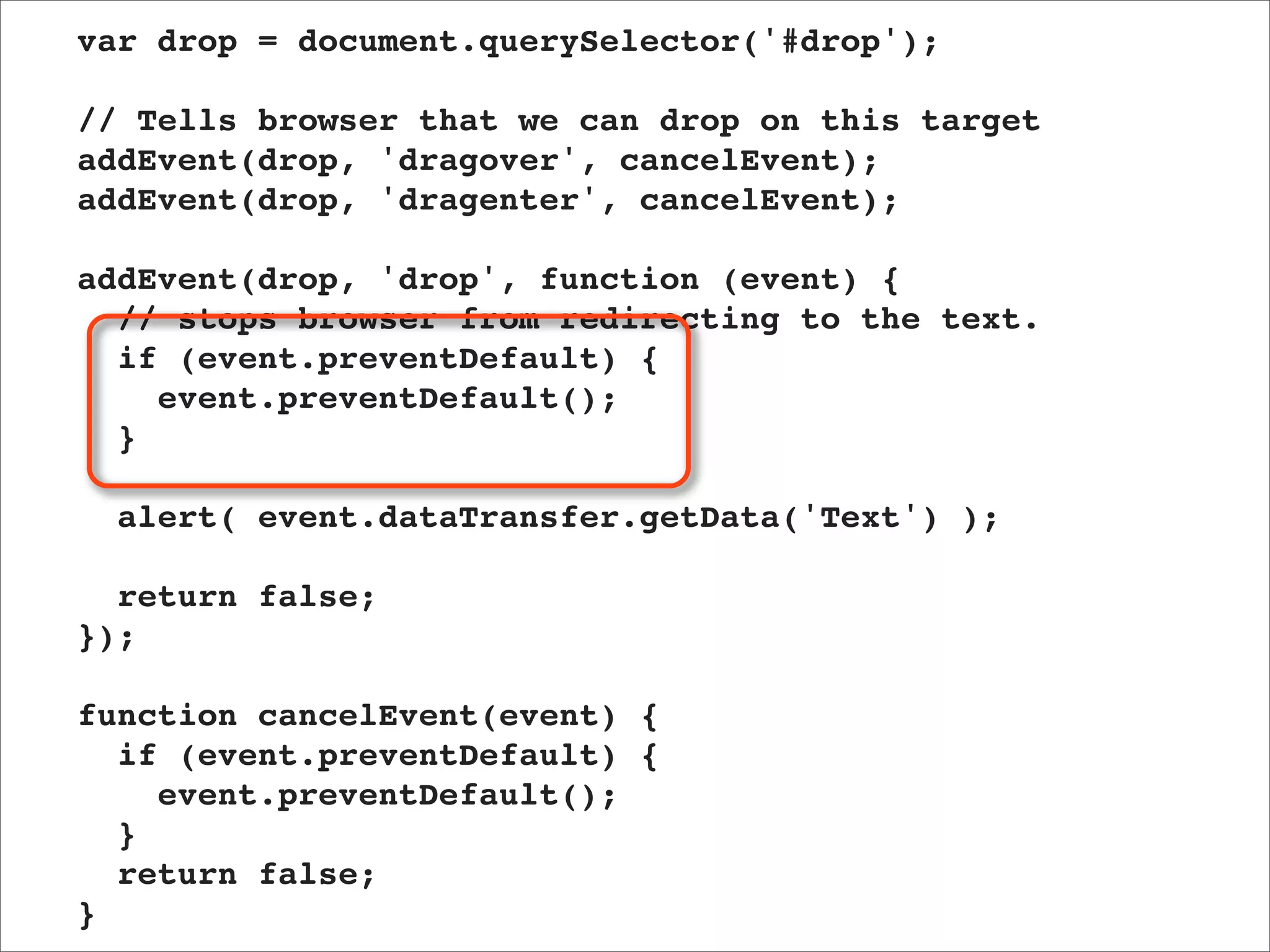var drop = document.querySelector('#drop');

// Tells browser that we can drop on this target
addEvent(drop, 'dragover', cancelEvent);
addEvent(drop, 'dragenter', cancelEvent);

addEvent(drop, 'drop', function (event) {
  // stops browser from redirecting to the text.
  if (event.preventDefault) {
    event.preventDefault();
  }

  alert( event.dataTransfer.getData('Text') );

  return false;
});

function cancelEvent(event) {
  if (event.preventDefault) {
    event.preventDefault();
  }
  return false;
}
 