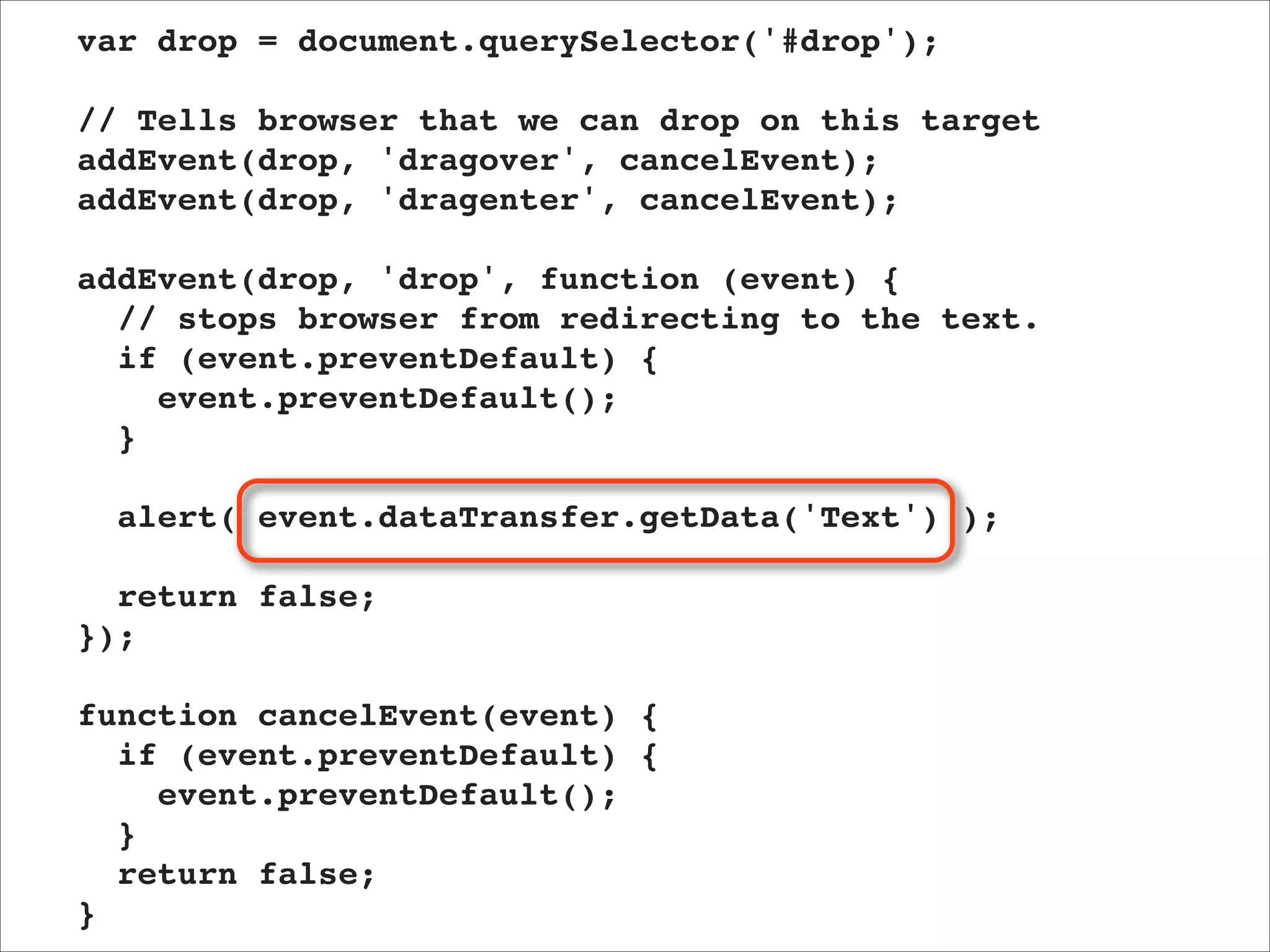 var drop = document.querySelector('#drop');

// Tells browser that we can drop on this target
addEvent(drop, 'dragover', cancelEvent);
addEvent(drop, 'dragenter', cancelEvent);

addEvent(drop, 'drop', function (event) {
  // stops browser from redirecting to the text.
  if (event.preventDefault) {
    event.preventDefault();
  }

  alert( event.dataTransfer.getData('Text') );

  return false;
});

function cancelEvent(event) {
  if (event.preventDefault) {
    event.preventDefault();
  }
  return false;
}
 