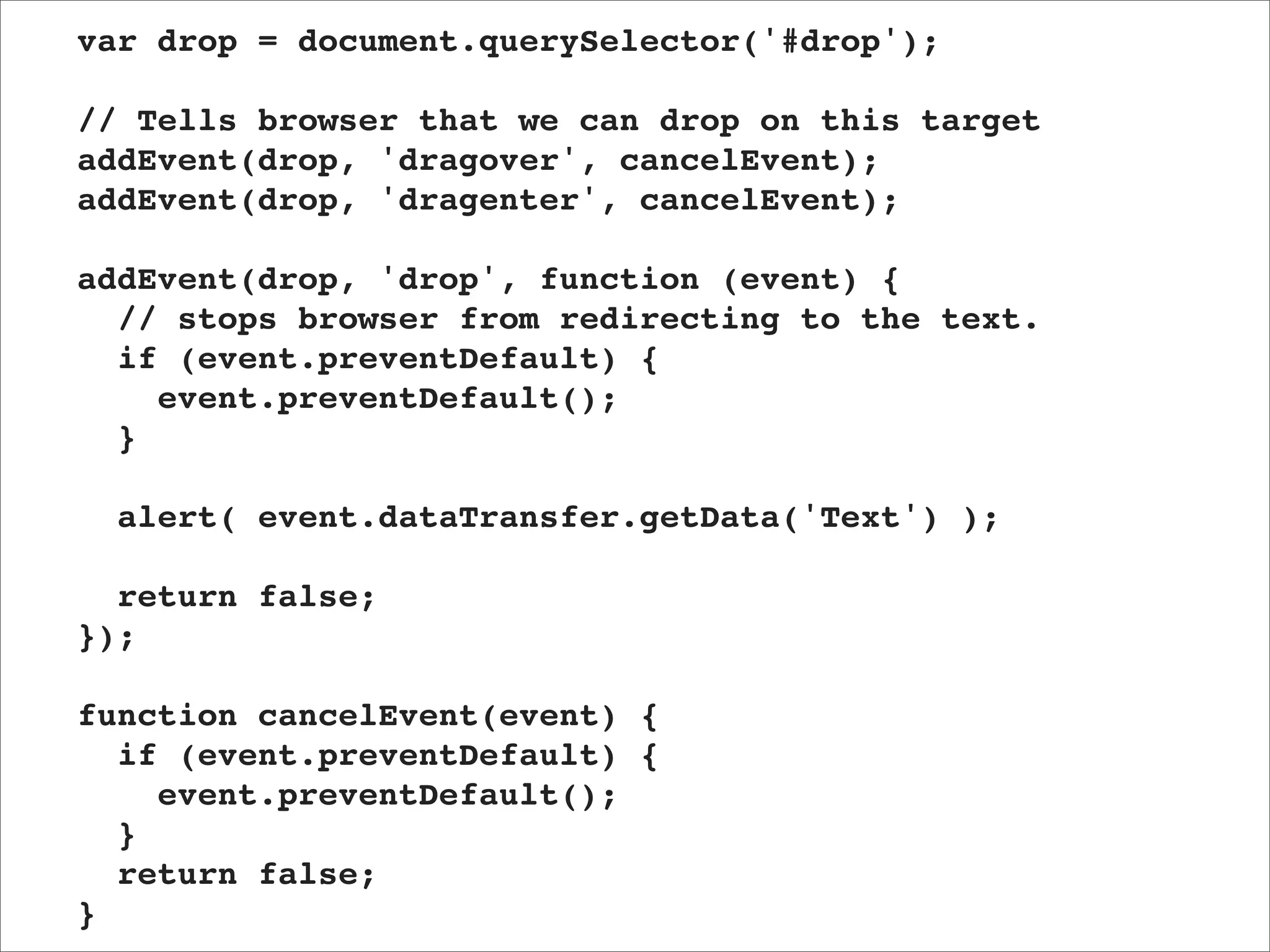 var drop = document.querySelector('#drop');

// Tells browser that we can drop on this target
addEvent(drop, 'dragover', cancelEvent);
addEvent(drop, 'dragenter', cancelEvent);

addEvent(drop, 'drop', function (event) {
  // stops browser from redirecting to the text.
  if (event.preventDefault) {
    event.preventDefault();
  }

  alert( event.dataTransfer.getData('Text') );

  return false;
});

function cancelEvent(event) {
  if (event.preventDefault) {
    event.preventDefault();
  }
  return false;
}
 