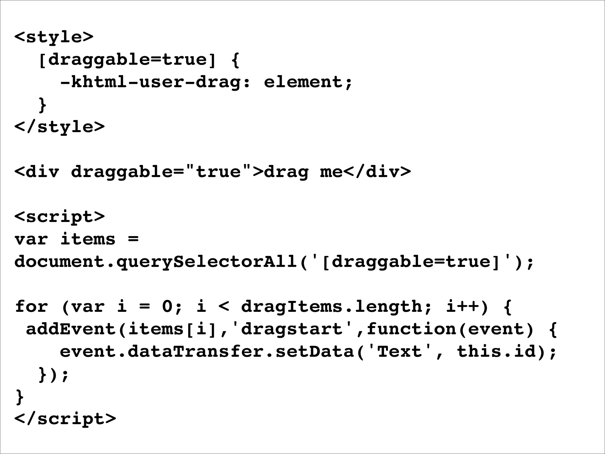 <style>
  [draggable=true] {
    -khtml-user-drag: element;
  }
</style>

<div draggable="true">drag me</div>

<script>
var items =
document.querySelectorAll('[draggable=true]');

for (var i = 0; i < dragItems.length; i++) {
  addEvent(items[i],'dragstart',function(event) {
     event.dataTransfer.setData('Text', this.id);
   });
}
</script>
 