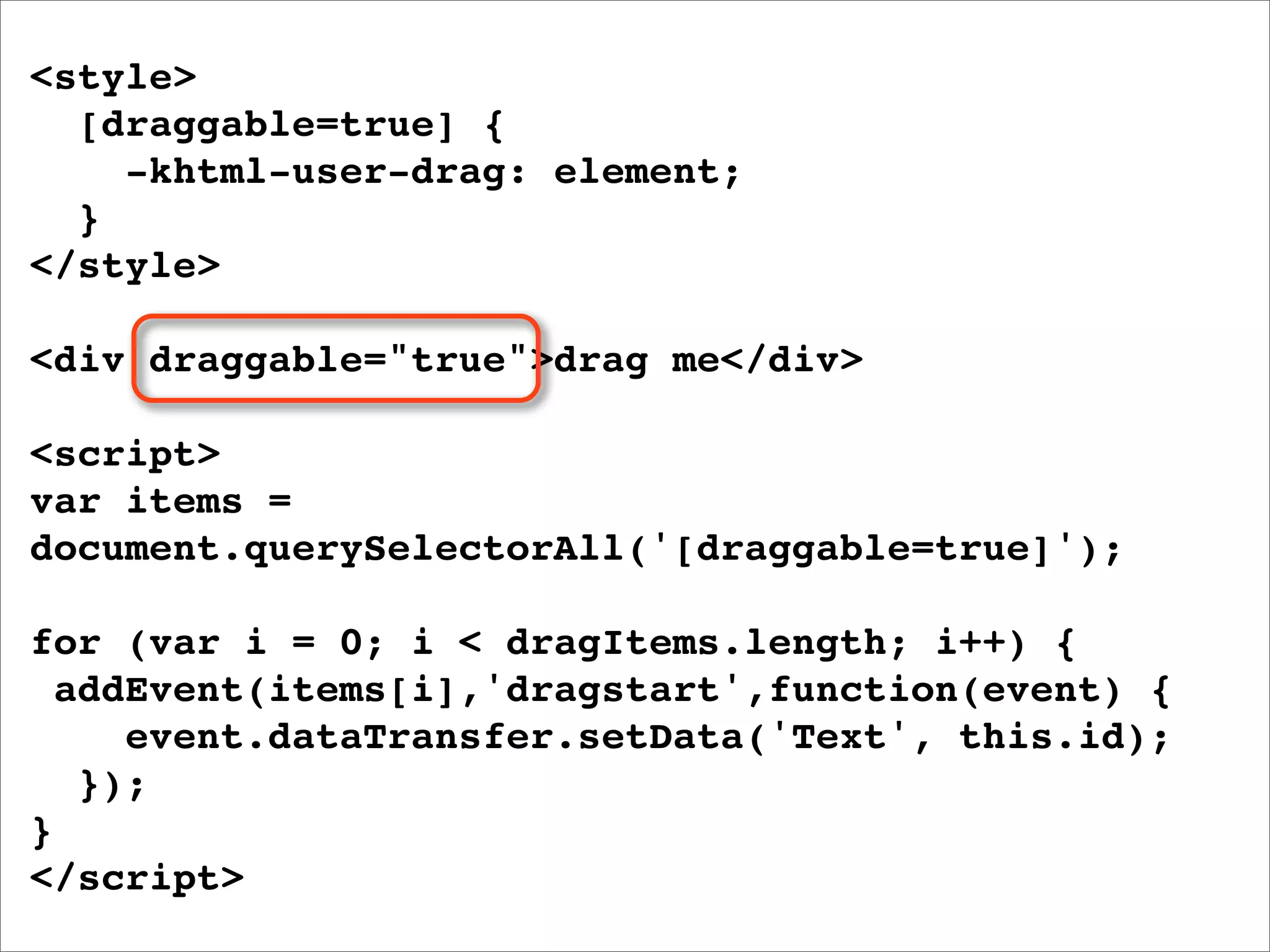 <style>
  [draggable=true] {
    -khtml-user-drag: element;
  }
</style>

<div draggable="true">drag me</div>

<script>
var items =
document.querySelectorAll('[draggable=true]');

for (var i = 0; i < dragItems.length; i++) {
  addEvent(items[i],'dragstart',function(event) {
     event.dataTransfer.setData('Text', this.id);
   });
}
</script>
 