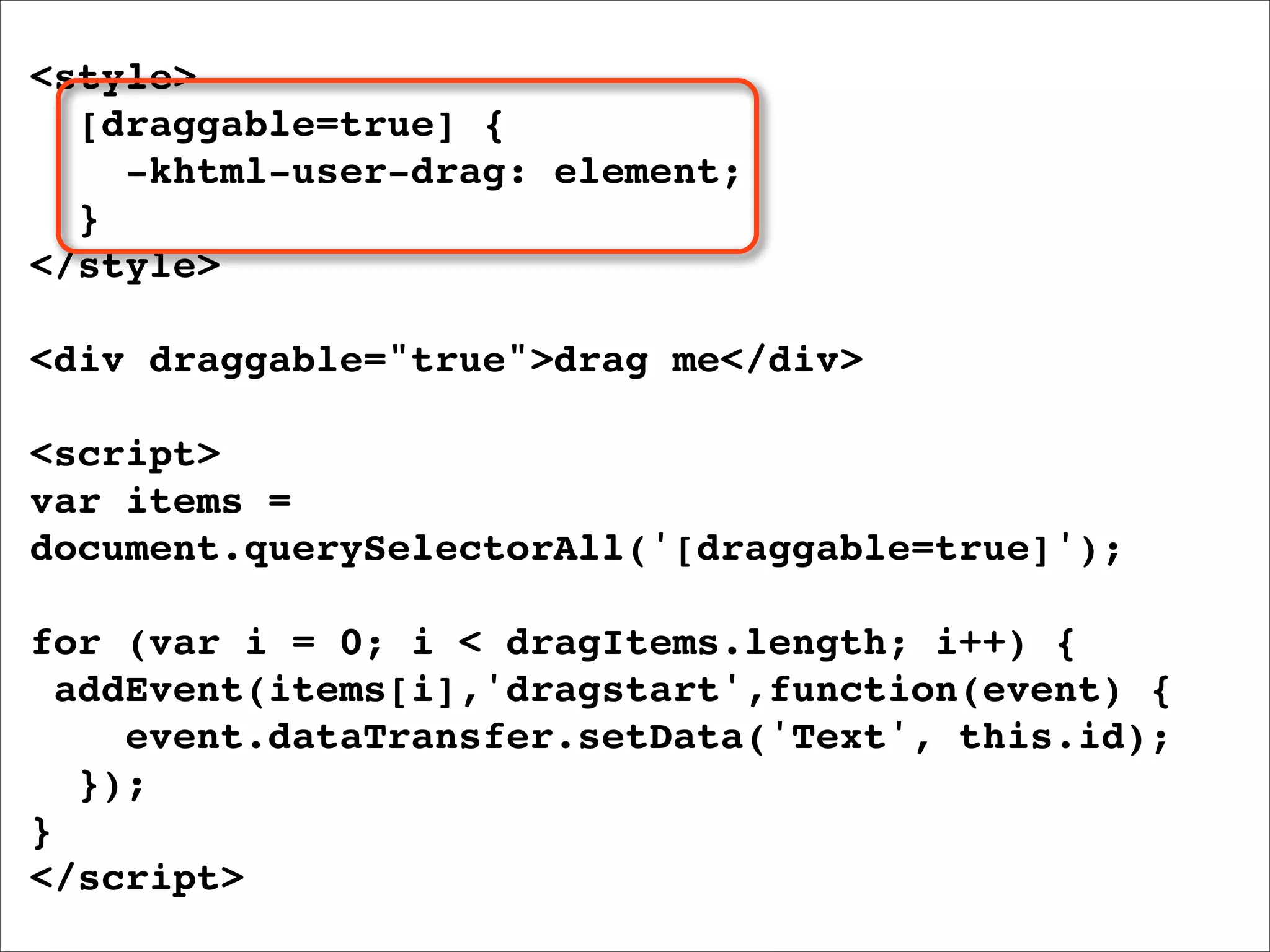 <style>
  [draggable=true] {
    -khtml-user-drag: element;
  }
</style>

<div draggable="true">drag me</div>

<script>
var items =
document.querySelectorAll('[draggable=true]');

for (var i = 0; i < dragItems.length; i++) {
  addEvent(items[i],'dragstart',function(event) {
     event.dataTransfer.setData('Text', this.id);
   });
}
</script>
 