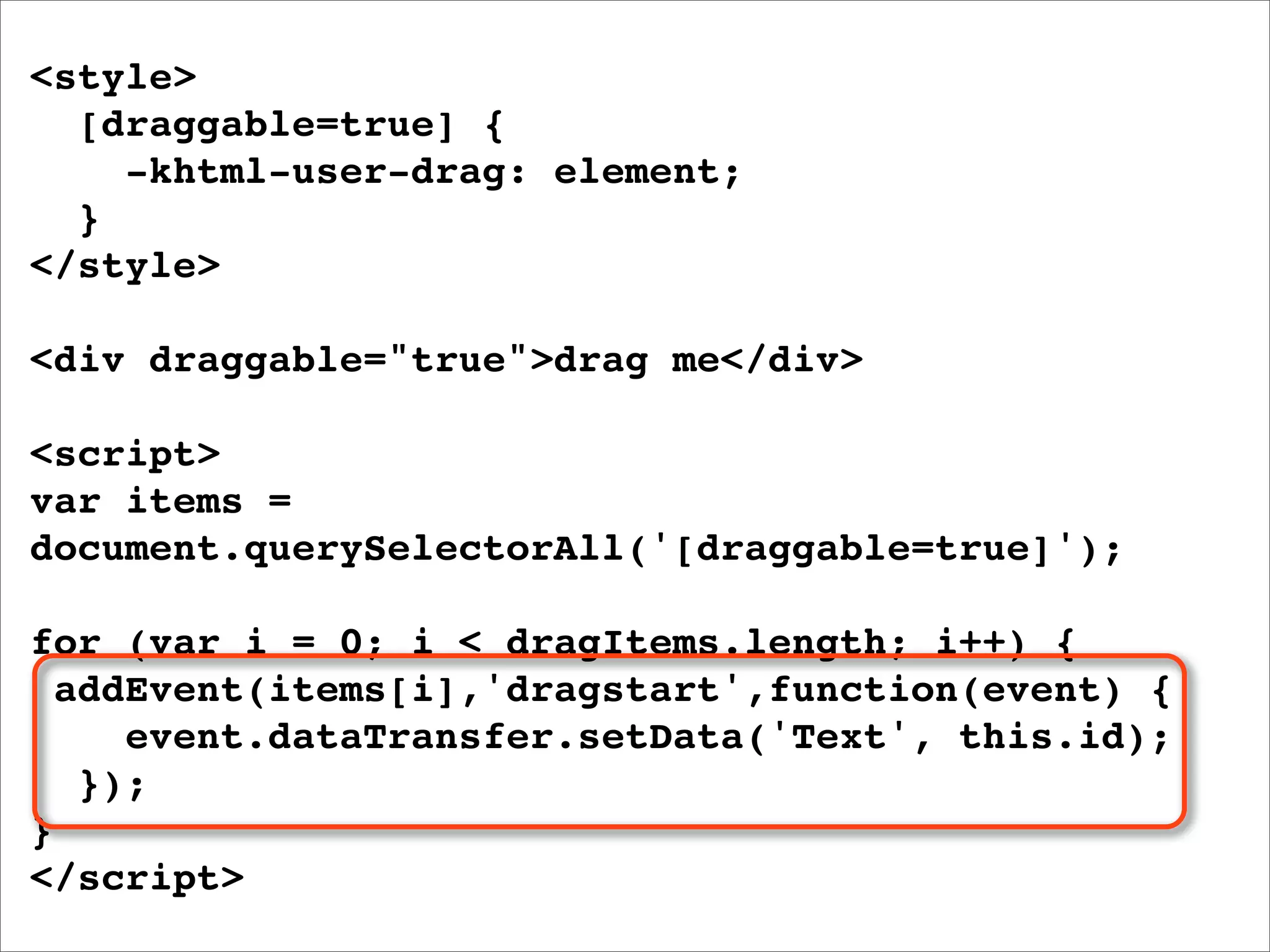 <style>
  [draggable=true] {
    -khtml-user-drag: element;
  }
</style>

<div draggable="true">drag me</div>

<script>
var items =
document.querySelectorAll('[draggable=true]');

for (var i = 0; i < dragItems.length; i++) {
  addEvent(items[i],'dragstart',function(event) {
     event.dataTransfer.setData('Text', this.id);
   });
}
</script>
 