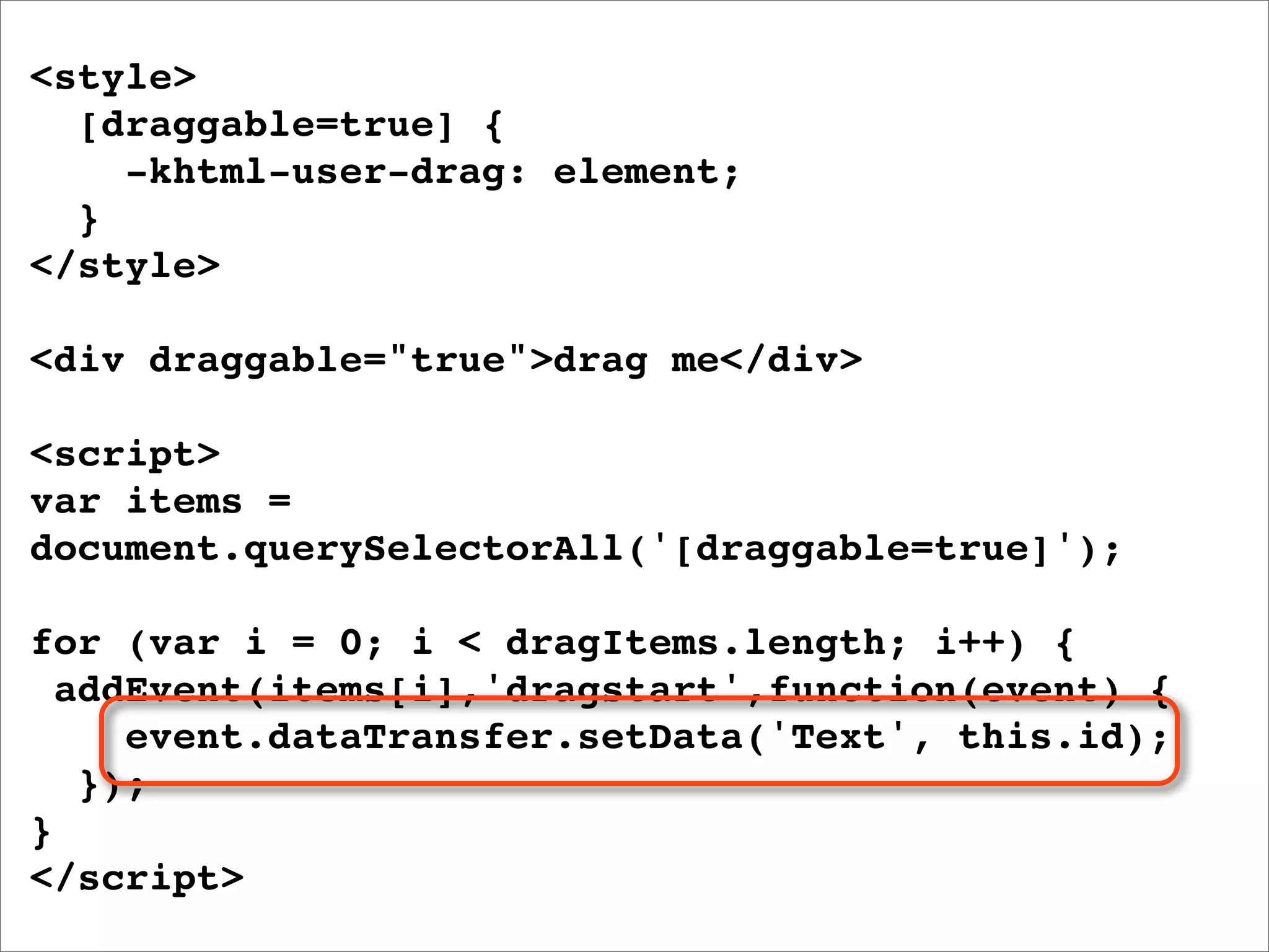 <style>
  [draggable=true] {
    -khtml-user-drag: element;
  }
</style>

<div draggable="true">drag me</div>

<script>
var items =
document.querySelectorAll('[draggable=true]');

for (var i = 0; i < dragItems.length; i++) {
  addEvent(items[i],'dragstart',function(event) {
     event.dataTransfer.setData('Text', this.id);
   });
}
</script>
 