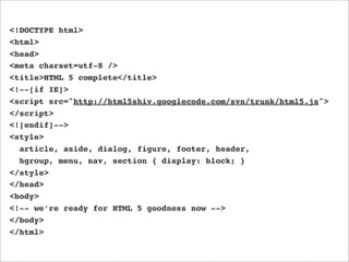 <!DOCTYPE html>
<html>
<head>
<meta charset=utf-8 />
<title>HTML 5 complete</title>
<!--[if IE]>
<script src="http://html5shiv.googlecode.com/svn/trunk/html5.js">
</script>
<![endif]-->
<style>
  article, aside, dialog, figure, footer, header,
  hgroup, menu, nav, section { display: block; }
</style>
</head>
<body>
<!-- we’re ready for HTML 5 goodness now -->
</body>
</html>
 