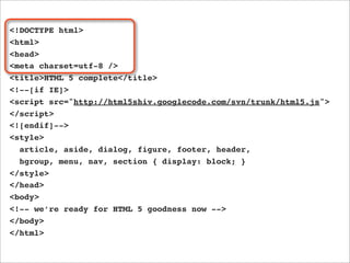 <!DOCTYPE html>
<html>
<head>
<meta charset=utf-8 />
<title>HTML 5 complete</title>
<!--[if IE]>
<script src="http://html5shiv.googlecode.com/svn/trunk/html5.js">
</script>
<![endif]-->
<style>
  article, aside, dialog, figure, footer, header,
  hgroup, menu, nav, section { display: block; }
</style>
</head>
<body>
<!-- we’re ready for HTML 5 goodness now -->
</body>
</html>
 