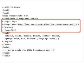 <!DOCTYPE html>
<html>
<head>
<meta charset=utf-8 />
<title>HTML 5 complete</title>
<!--[if IE]>
<script src="http://html5shiv.googlecode.com/svn/trunk/html5.js">
</script>
<![endif]-->
<style>
  article, aside, dialog, figure, footer, header,
  hgroup, menu, nav, section { display: block; }
</style>
</head>
<body>
<!-- we’re ready for HTML 5 goodness now -->
</body>
</html>
 