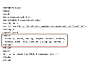 <!DOCTYPE html>
<html>
<head>
<meta charset=utf-8 />
<title>HTML 5 complete</title>
<!--[if IE]>
<script src="http://html5shiv.googlecode.com/svn/trunk/html5.js">
</script>
<![endif]-->
<style>
  article, aside, dialog, figure, footer, header,
  hgroup, menu, nav, section { display: block; }
</style>
</head>
<body>
<!-- we’re ready for HTML 5 goodness now -->
</body>
</html>
 