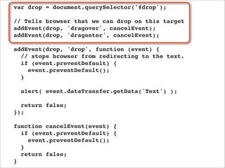 var drop = document.querySelector('#drop');

// Tells browser that we can drop on this target
addEvent(drop, 'dragover', cancelEvent);
addEvent(drop, 'dragenter', cancelEvent);

addEvent(drop, 'drop', function (event) {
  // stops browser from redirecting to the text.
  if (event.preventDefault) {
    event.preventDefault();
  }

  alert( event.dataTransfer.getData('Text') );

  return false;
});

function cancelEvent(event) {
  if (event.preventDefault) {
    event.preventDefault();
  }
  return false;
}
 