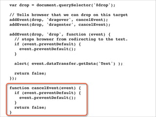 var drop = document.querySelector('#drop');

// Tells browser that we can drop on this target
addEvent(drop, 'dragover', cancelEvent);
addEvent(drop, 'dragenter', cancelEvent);

addEvent(drop, 'drop', function (event) {
  // stops browser from redirecting to the text.
  if (event.preventDefault) {
    event.preventDefault();
  }

  alert( event.dataTransfer.getData('Text') );

  return false;
});

function cancelEvent(event) {
  if (event.preventDefault) {
    event.preventDefault();
  }
  return false;
}
 