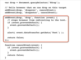 var drop = document.querySelector('#drop');

// Tells browser that we can drop on this target
addEvent(drop, 'dragover', cancelEvent);
addEvent(drop, 'dragenter', cancelEvent);

addEvent(drop, 'drop', function (event) {
  // stops browser from redirecting to the text.
  if (event.preventDefault) {
    event.preventDefault();
  }

  alert( event.dataTransfer.getData('Text') );

  return false;
});

function cancelEvent(event) {
  if (event.preventDefault) {
    event.preventDefault();
  }
  return false;
}
 