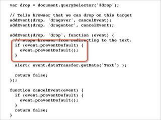 var drop = document.querySelector('#drop');

// Tells browser that we can drop on this target
addEvent(drop, 'dragover', cancelEvent);
addEvent(drop, 'dragenter', cancelEvent);

addEvent(drop, 'drop', function (event) {
  // stops browser from redirecting to the text.
  if (event.preventDefault) {
    event.preventDefault();
  }

  alert( event.dataTransfer.getData('Text') );

  return false;
});

function cancelEvent(event) {
  if (event.preventDefault) {
    event.preventDefault();
  }
  return false;
}
 