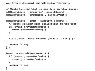 var drop = document.querySelector('#drop');

// Tells browser that we can drop on this target
addEvent(drop, 'dragover', cancelEvent);
addEvent(drop, 'dragenter', cancelEvent);

addEvent(drop, 'drop', function (event) {
  // stops browser from redirecting to the text.
  if (event.preventDefault) {
    event.preventDefault();
  }

  alert( event.dataTransfer.getData('Text') );

  return false;
});

function cancelEvent(event) {
  if (event.preventDefault) {
    event.preventDefault();
  }
  return false;
}
 