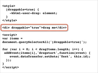 <style>
  [draggable=true] {
    -khtml-user-drag: element;
  }
</style>

<div draggable="true">drag me</div>

<script>
var items =
document.querySelectorAll('[draggable=true]');

for (var i = 0; i < dragItems.length; i++) {
  addEvent(items[i],'dragstart',function(event) {
     event.dataTransfer.setData('Text', this.id);
   });
}
</script>
 
