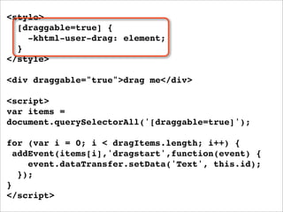 <style>
  [draggable=true] {
    -khtml-user-drag: element;
  }
</style>

<div draggable="true">drag me</div>

<script>
var items =
document.querySelectorAll('[draggable=true]');

for (var i = 0; i < dragItems.length; i++) {
  addEvent(items[i],'dragstart',function(event) {
     event.dataTransfer.setData('Text', this.id);
   });
}
</script>
 