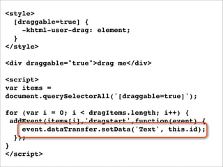 <style>
  [draggable=true] {
    -khtml-user-drag: element;
  }
</style>

<div draggable="true">drag me</div>

<script>
var items =
document.querySelectorAll('[draggable=true]');

for (var i = 0; i < dragItems.length; i++) {
  addEvent(items[i],'dragstart',function(event) {
     event.dataTransfer.setData('Text', this.id);
   });
}
</script>
 