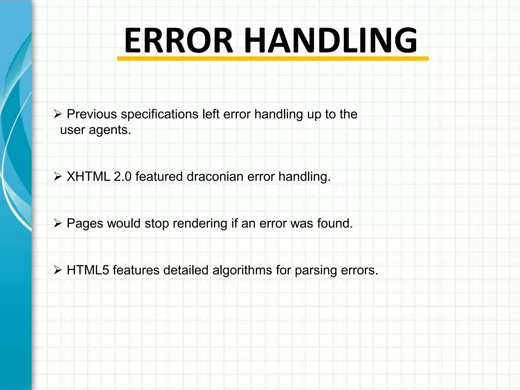 ERROR HANDLING
 Previous specifications left error handling up to the
user agents.
 XHTML 2.0 featured draconian error handling.

 Pages would stop rendering if an error was found.
 HTML5 features detailed algorithms for parsing errors.

 