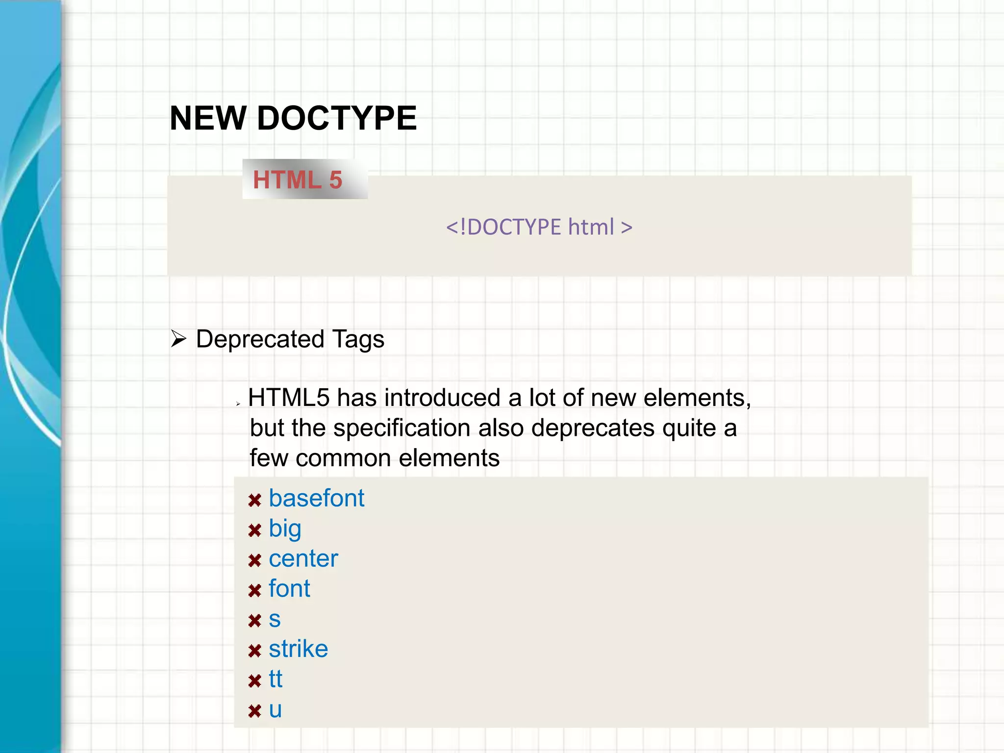 NEW DOCTYPE
HTML 5
<!DOCTYPE html >

 Deprecated Tags


HTML5 has introduced a lot of new elements,
but the specification also deprecates quite a
few common elements

basefont
big
center
font
s
strike
tt
u

 