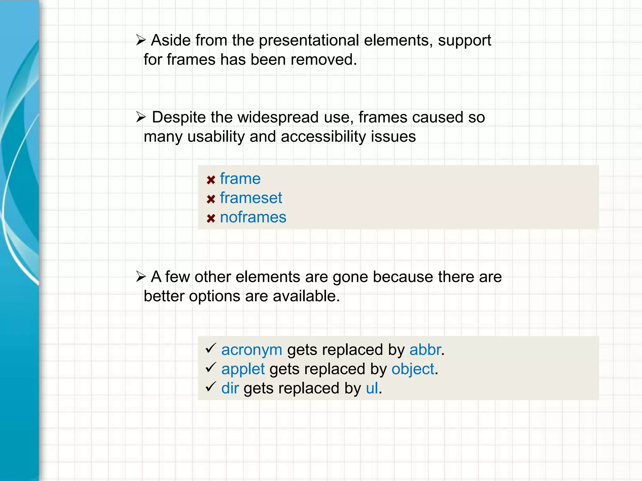  Aside from the presentational elements, support
for frames has been removed.
 Despite the widespread use, frames caused so
many usability and accessibility issues
frame
frameset
noframes

 A few other elements are gone because there are
better options are available.
 acronym gets replaced by abbr.
 applet gets replaced by object.
 dir gets replaced by ul.

 