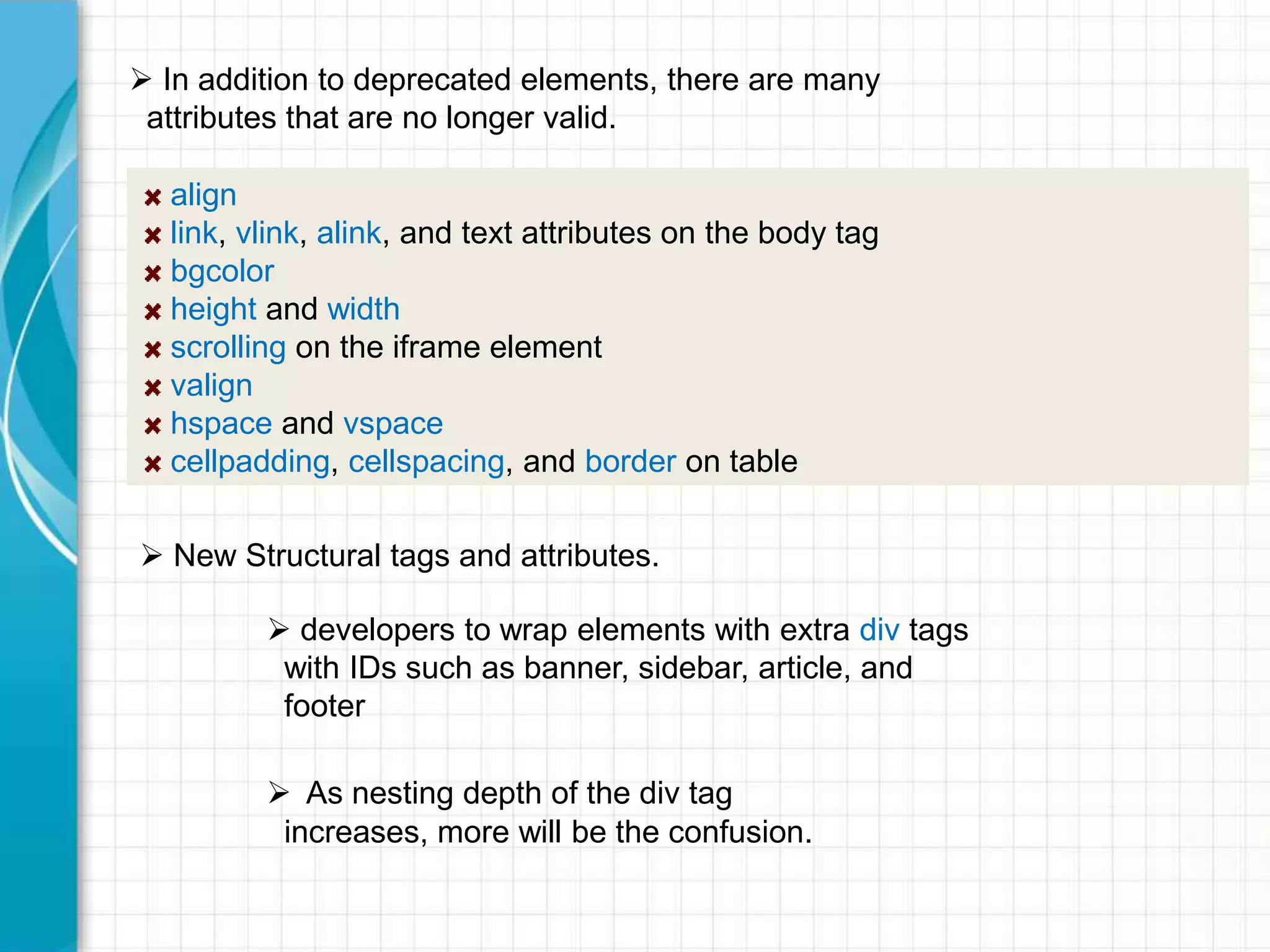  In addition to deprecated elements, there are many
attributes that are no longer valid.
align
link, vlink, alink, and text attributes on the body tag
bgcolor
height and width
scrolling on the iframe element
valign
hspace and vspace
cellpadding, cellspacing, and border on table
 New Structural tags and attributes.

 developers to wrap elements with extra div tags
with IDs such as banner, sidebar, article, and
footer
 As nesting depth of the div tag
increases, more will be the confusion.

 