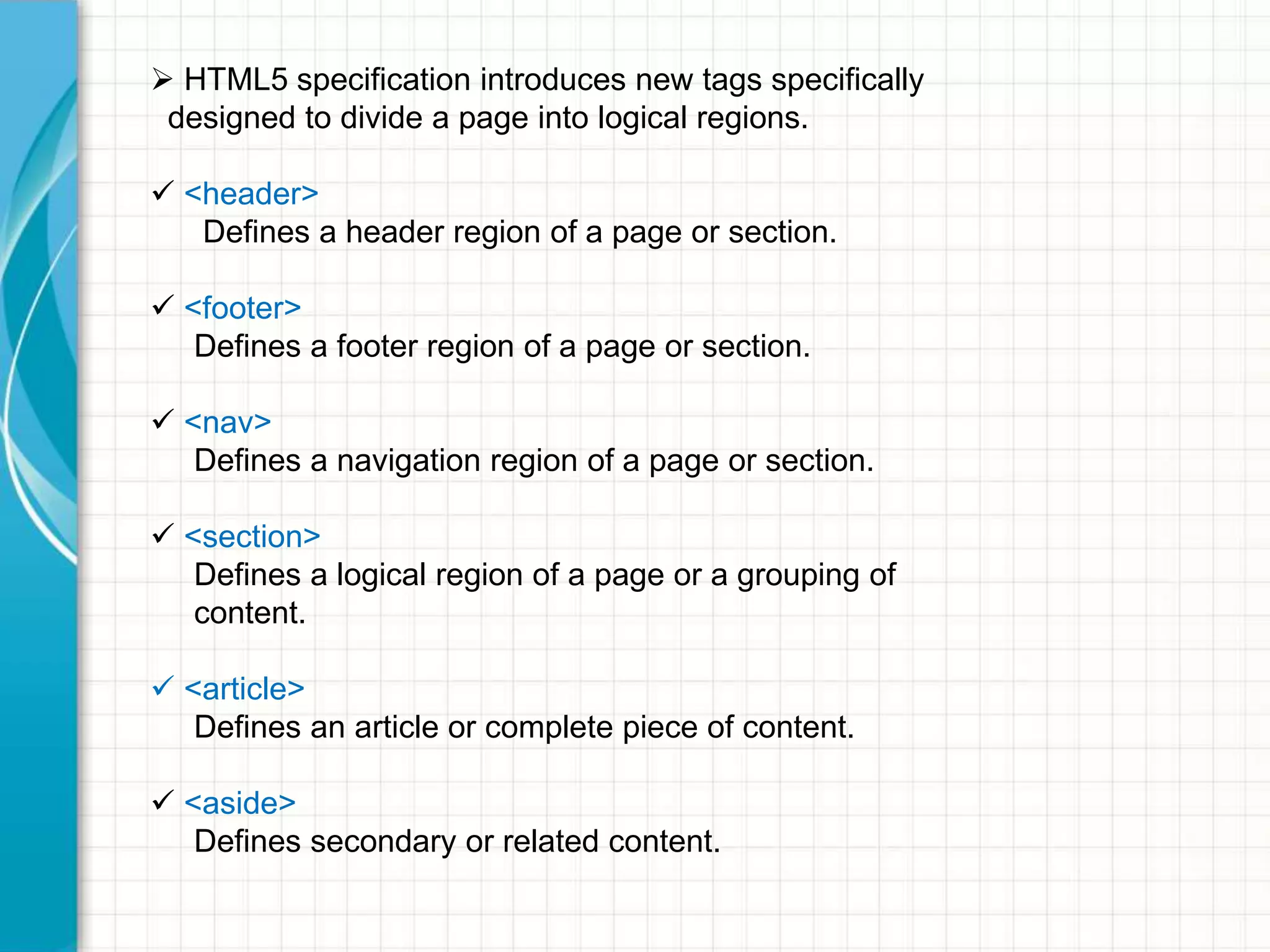  HTML5 specification introduces new tags specifically
designed to divide a page into logical regions.
 <header>
Defines a header region of a page or section.
 <footer>
Defines a footer region of a page or section.
 <nav>
Defines a navigation region of a page or section.
 <section>
Defines a logical region of a page or a grouping of
content.
 <article>
Defines an article or complete piece of content.
 <aside>
Defines secondary or related content.

 