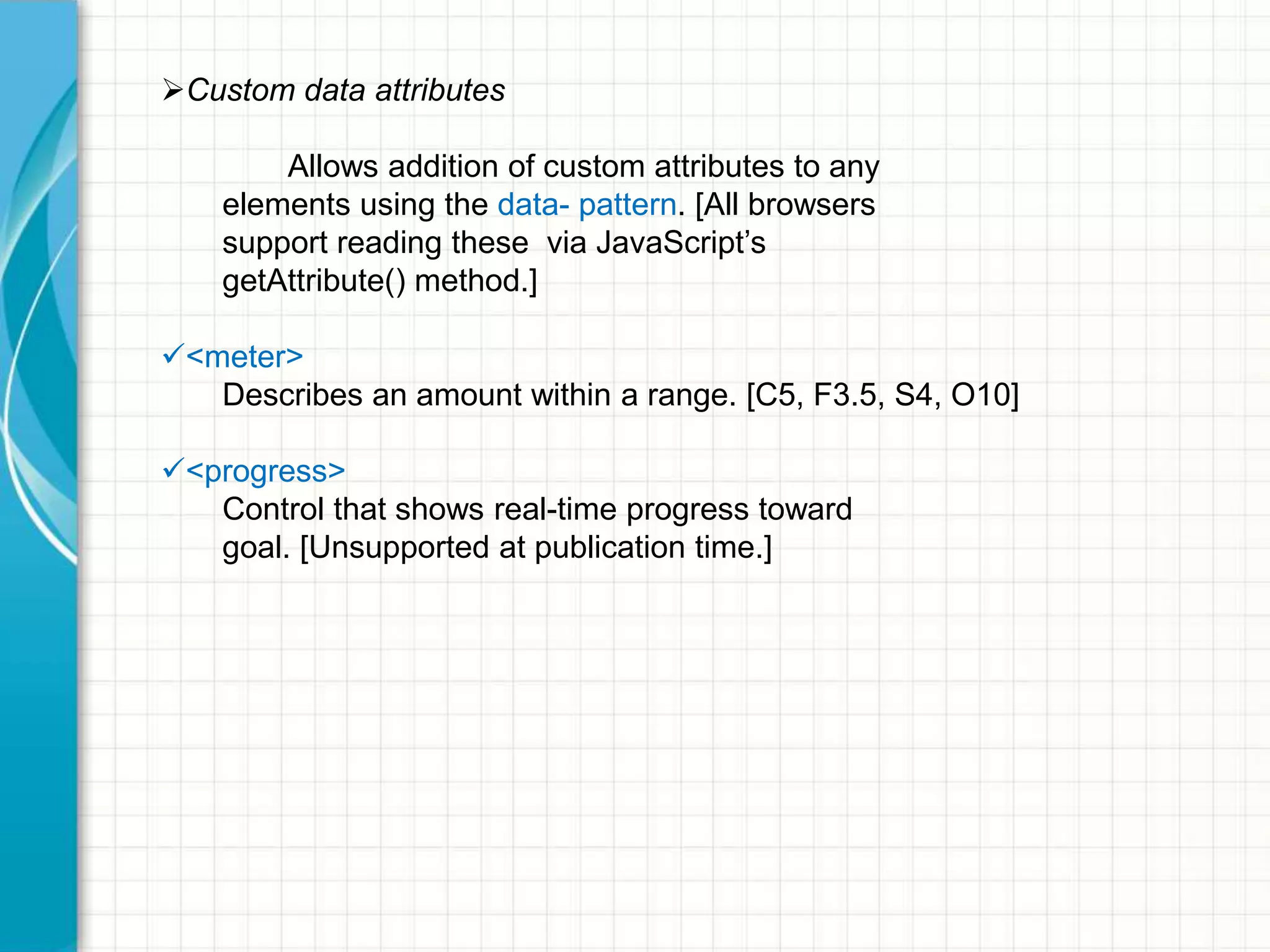Custom data attributes
Allows addition of custom attributes to any
elements using the data- pattern. [All browsers
support reading these via JavaScript’s
getAttribute() method.]
<meter>
Describes an amount within a range. [C5, F3.5, S4, O10]
<progress>
Control that shows real-time progress toward
goal. [Unsupported at publication time.]

 