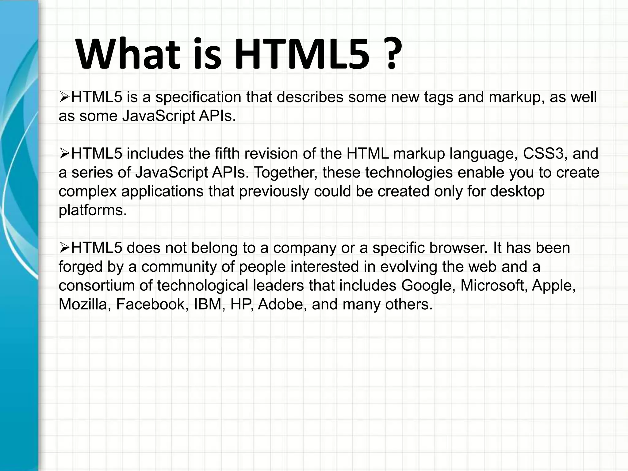 What is HTML5 ?
HTML5 is a specification that describes some new tags and markup, as well
as some JavaScript APIs.

HTML5 includes the fifth revision of the HTML markup language, CSS3, and
a series of JavaScript APIs. Together, these technologies enable you to create
complex applications that previously could be created only for desktop
platforms.
HTML5 does not belong to a company or a specific browser. It has been
forged by a community of people interested in evolving the web and a
consortium of technological leaders that includes Google, Microsoft, Apple,
Mozilla, Facebook, IBM, HP, Adobe, and many others.

 