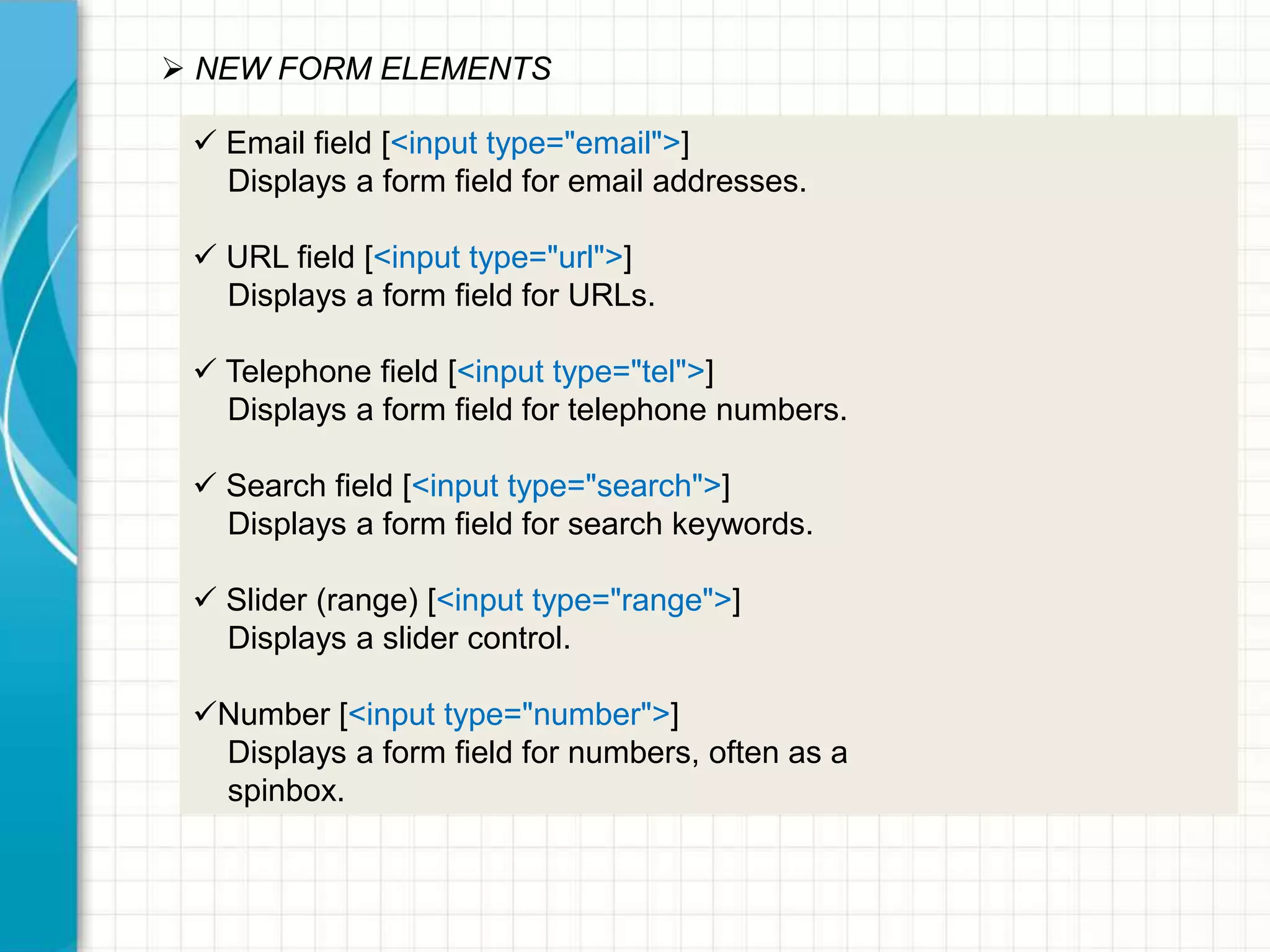  NEW FORM ELEMENTS
 Email field [<input type="email">]
Displays a form field for email addresses.
 URL field [<input type="url">]
Displays a form field for URLs.
 Telephone field [<input type="tel">]
Displays a form field for telephone numbers.

 Search field [<input type="search">]
Displays a form field for search keywords.
 Slider (range) [<input type="range">]
Displays a slider control.

Number [<input type="number">]
Displays a form field for numbers, often as a
spinbox.

 