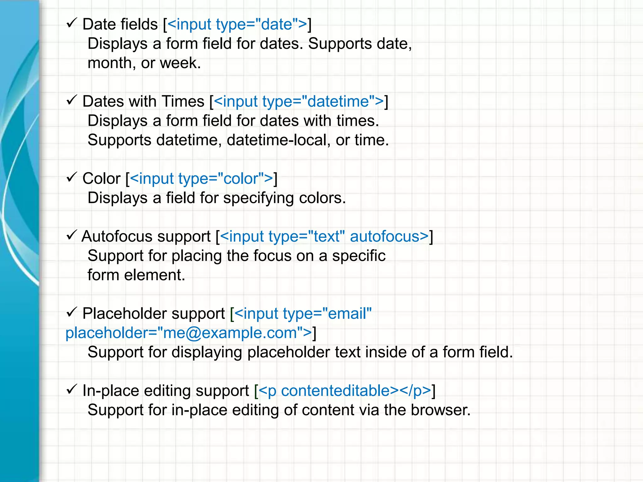  Date fields [<input type="date">]
Displays a form field for dates. Supports date,
month, or week.
 Dates with Times [<input type="datetime">]
Displays a form field for dates with times.
Supports datetime, datetime-local, or time.
 Color [<input type="color">]
Displays a field for specifying colors.
 Autofocus support [<input type="text" autofocus>]
Support for placing the focus on a specific
form element.
 Placeholder support [<input type="email"
placeholder="me@example.com">]
Support for displaying placeholder text inside of a form field.
 In-place editing support [<p contenteditable></p>]
Support for in-place editing of content via the browser.

 