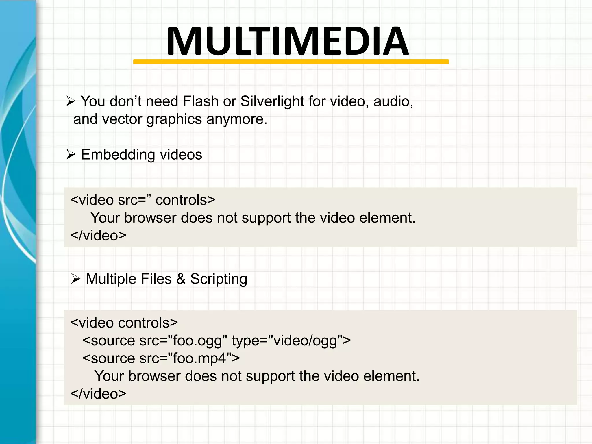MULTIMEDIA
 You don’t need Flash or Silverlight for video, audio,
and vector graphics anymore.
 Embedding videos
<video src=” controls>
Your browser does not support the video element.
</video>
 Multiple Files & Scripting
<video controls>
<source src="foo.ogg" type="video/ogg">
<source src="foo.mp4">
Your browser does not support the video element.
</video>

 