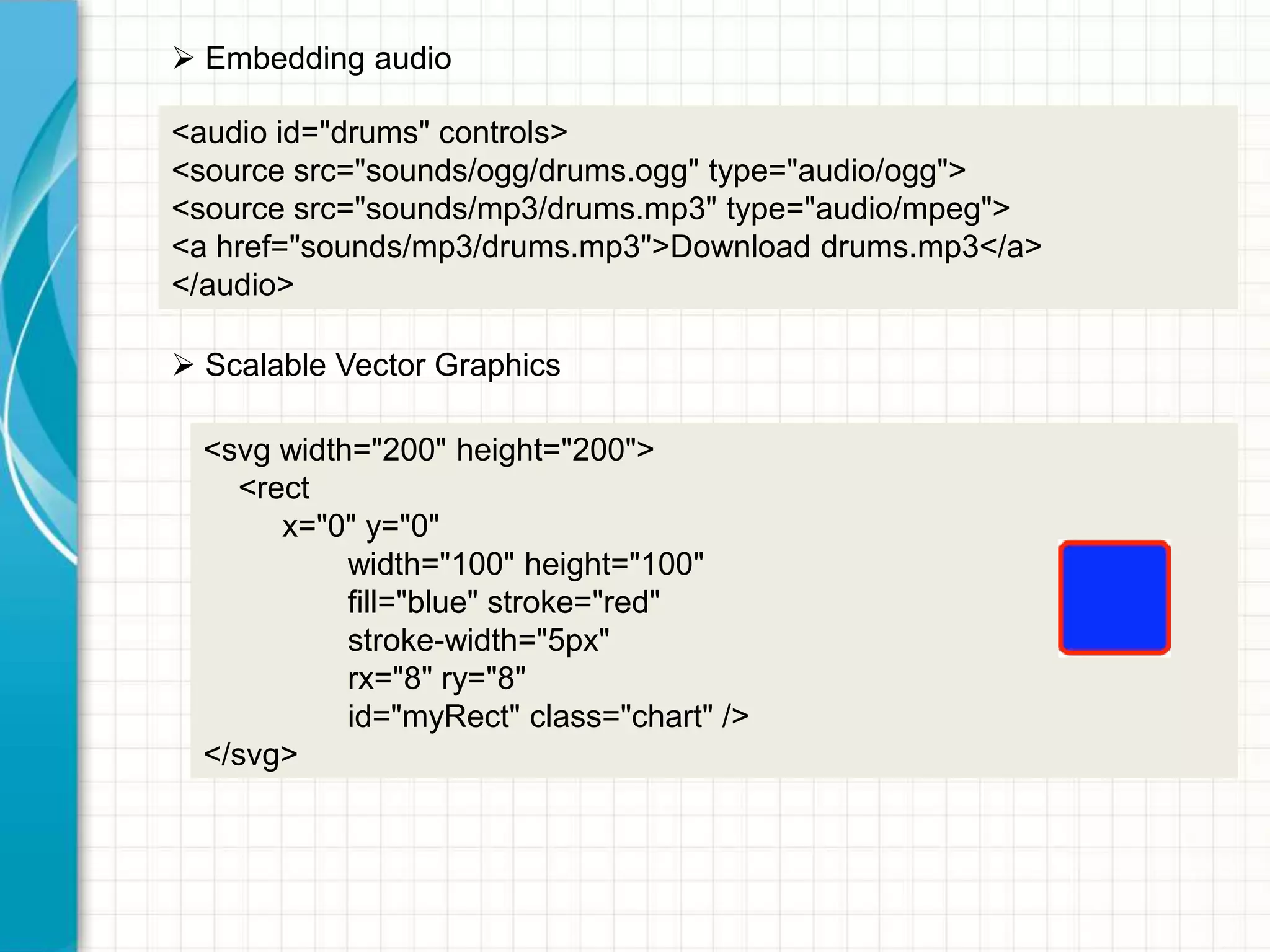  Embedding audio
<audio id="drums" controls>
<source src="sounds/ogg/drums.ogg" type="audio/ogg">
<source src="sounds/mp3/drums.mp3" type="audio/mpeg">
<a href="sounds/mp3/drums.mp3">Download drums.mp3</a>
</audio>
 Scalable Vector Graphics
<svg width="200" height="200">
<rect
x="0" y="0"
width="100" height="100"
fill="blue" stroke="red"
stroke-width="5px"
rx="8" ry="8"
id="myRect" class="chart" />
</svg>

 