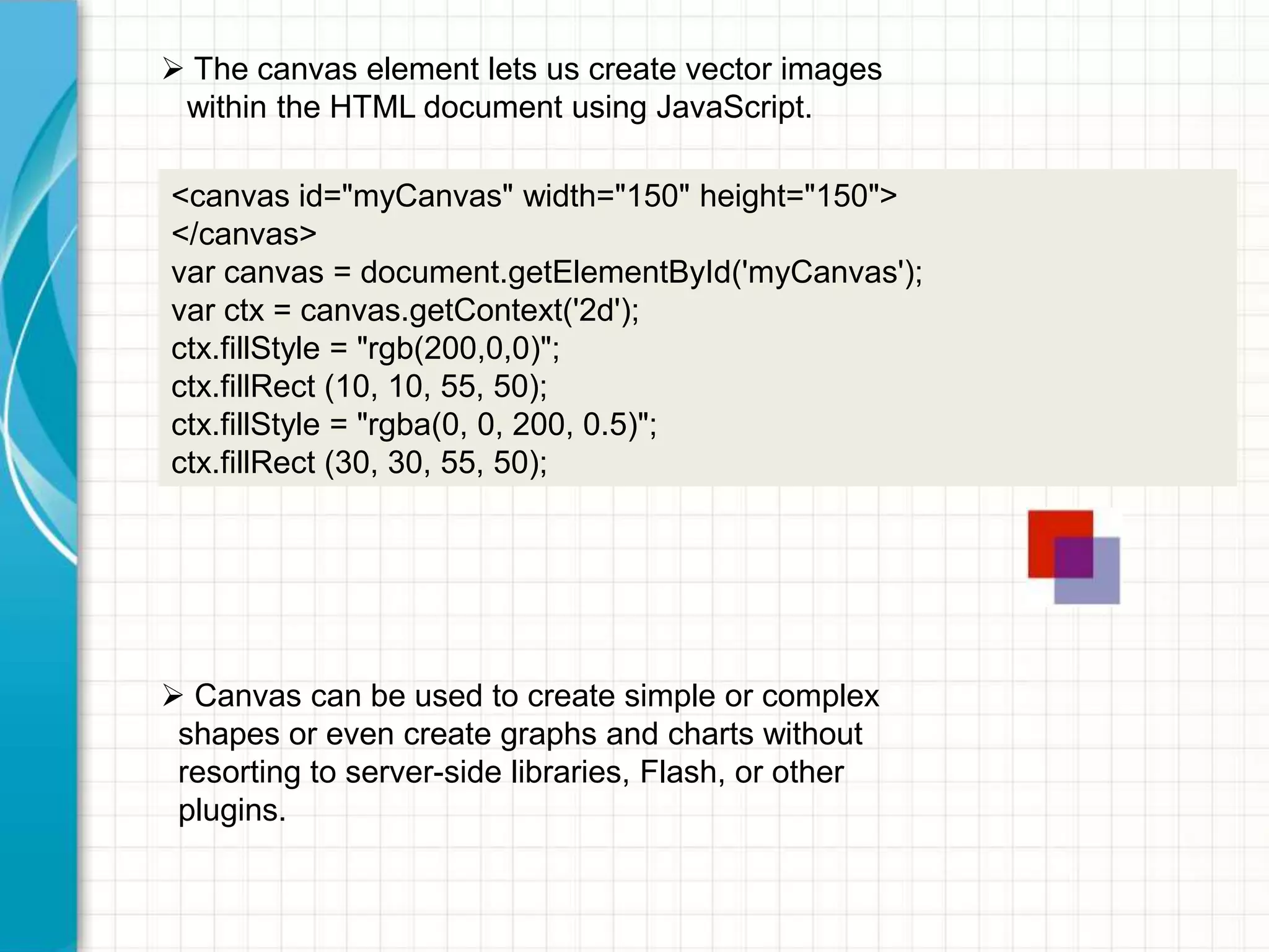  The canvas element lets us create vector images
within the HTML document using JavaScript.
<canvas id="myCanvas" width="150" height="150">
</canvas>
var canvas = document.getElementById('myCanvas');
var ctx = canvas.getContext('2d');
ctx.fillStyle = "rgb(200,0,0)";
ctx.fillRect (10, 10, 55, 50);
ctx.fillStyle = "rgba(0, 0, 200, 0.5)";
ctx.fillRect (30, 30, 55, 50);

 Canvas can be used to create simple or complex
shapes or even create graphs and charts without
resorting to server-side libraries, Flash, or other
plugins.

 