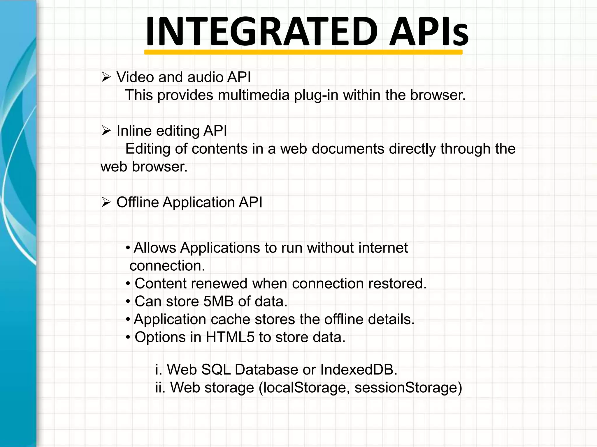 INTEGRATED APIs
 Video and audio API
This provides multimedia plug-in within the browser.
 Inline editing API
Editing of contents in a web documents directly through the
web browser.
 Offline Application API
• Allows Applications to run without internet
connection.
• Content renewed when connection restored.
• Can store 5MB of data.
• Application cache stores the offline details.
• Options in HTML5 to store data.
i. Web SQL Database or IndexedDB.
ii. Web storage (localStorage, sessionStorage)

 