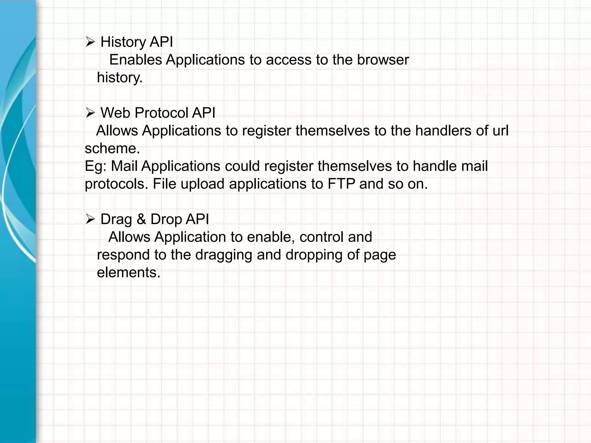  History API
Enables Applications to access to the browser
history.
 Web Protocol API
Allows Applications to register themselves to the handlers of url
scheme.
Eg: Mail Applications could register themselves to handle mail
protocols. File upload applications to FTP and so on.
 Drag & Drop API
Allows Application to enable, control and
respond to the dragging and dropping of page
elements.

 