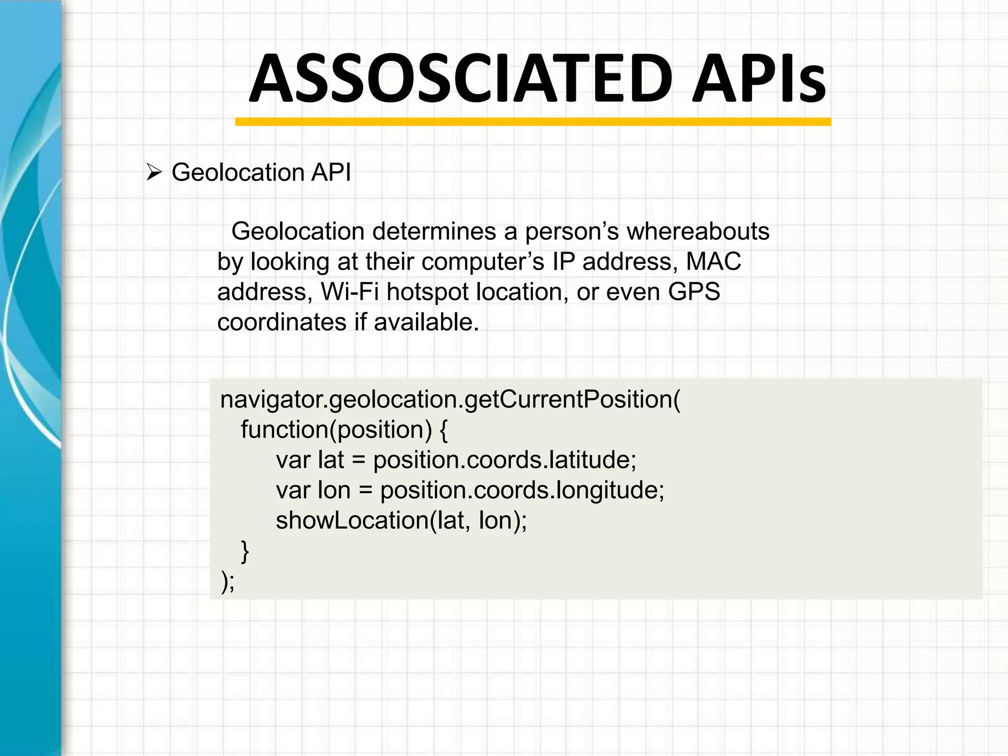 ASSOSCIATED APIs
 Geolocation API
Geolocation determines a person’s whereabouts
by looking at their computer’s IP address, MAC
address, Wi-Fi hotspot location, or even GPS
coordinates if available.
navigator.geolocation.getCurrentPosition(
function(position) {
var lat = position.coords.latitude;
var lon = position.coords.longitude;
showLocation(lat, lon);
}
);

 