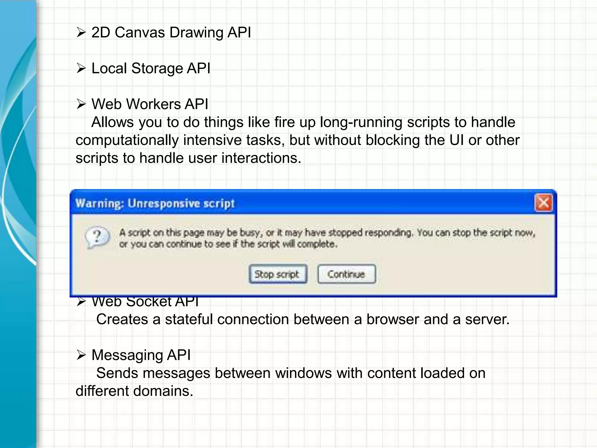  2D Canvas Drawing API
 Local Storage API
 Web Workers API
Allows you to do things like fire up long-running scripts to handle
computationally intensive tasks, but without blocking the UI or other
scripts to handle user interactions.

 Web Socket API
Creates a stateful connection between a browser and a server.

 Messaging API
Sends messages between windows with content loaded on
different domains.

 