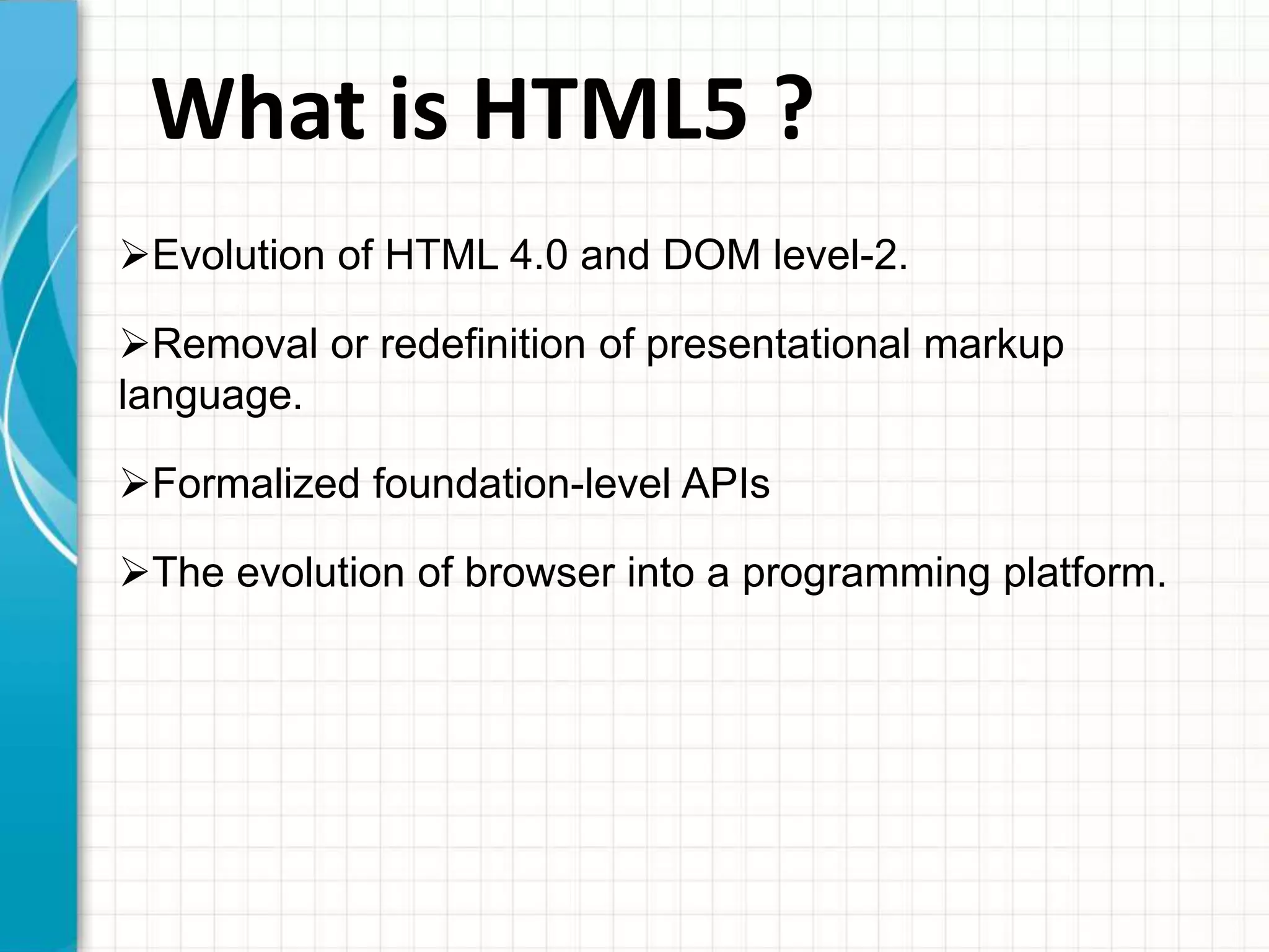What is HTML5 ?
Evolution of HTML 4.0 and DOM level-2.
Removal or redefinition of presentational markup
language.
Formalized foundation-level APIs
The evolution of browser into a programming platform.

 