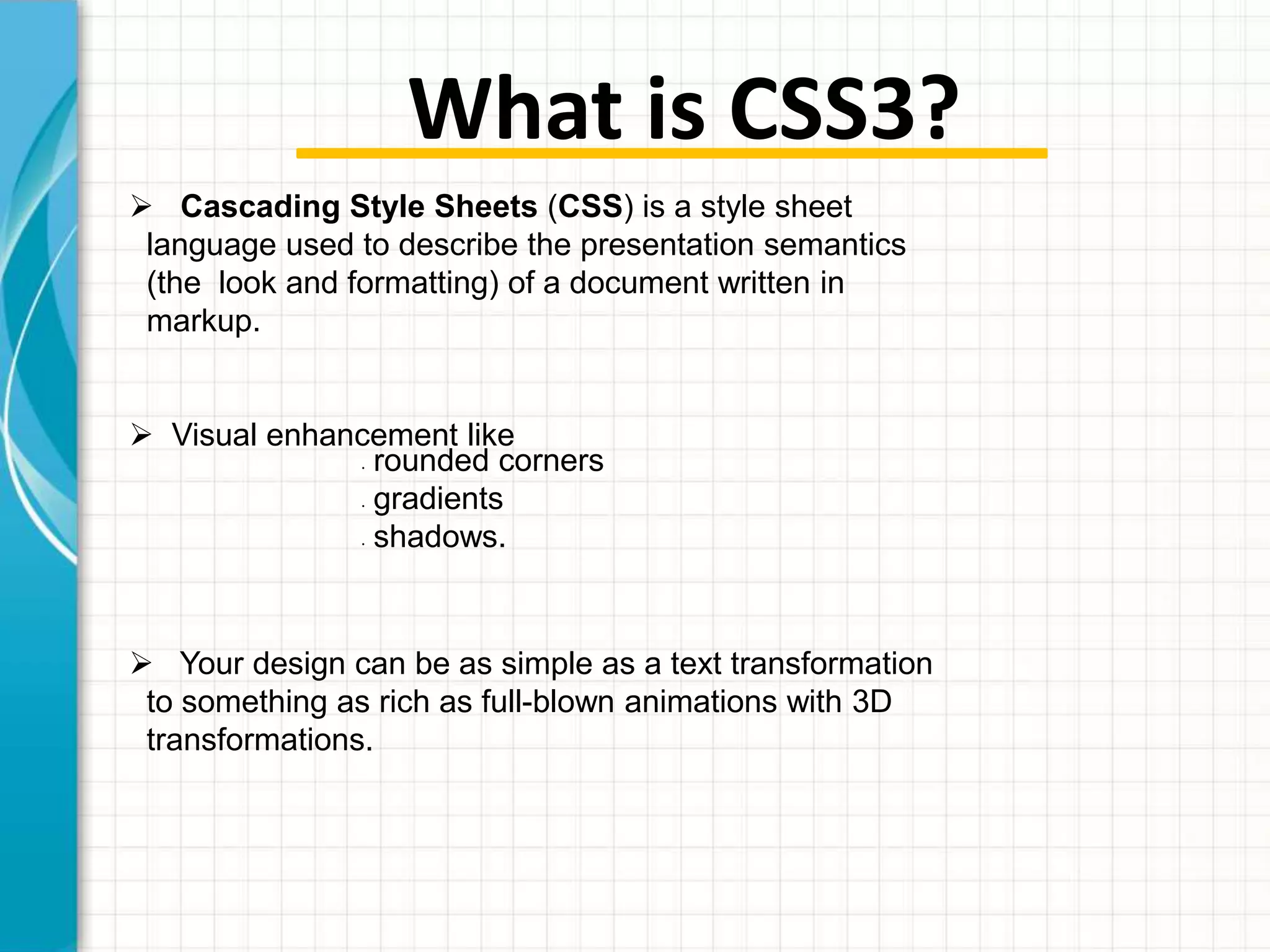 What is CSS3?
 Cascading Style Sheets (CSS) is a style sheet
language used to describe the presentation semantics
(the look and formatting) of a document written in
markup.
 Visual enhancement like
rounded corners
gradients
shadows.
•

•

•

 Your design can be as simple as a text transformation
to something as rich as full-blown animations with 3D
transformations.

 