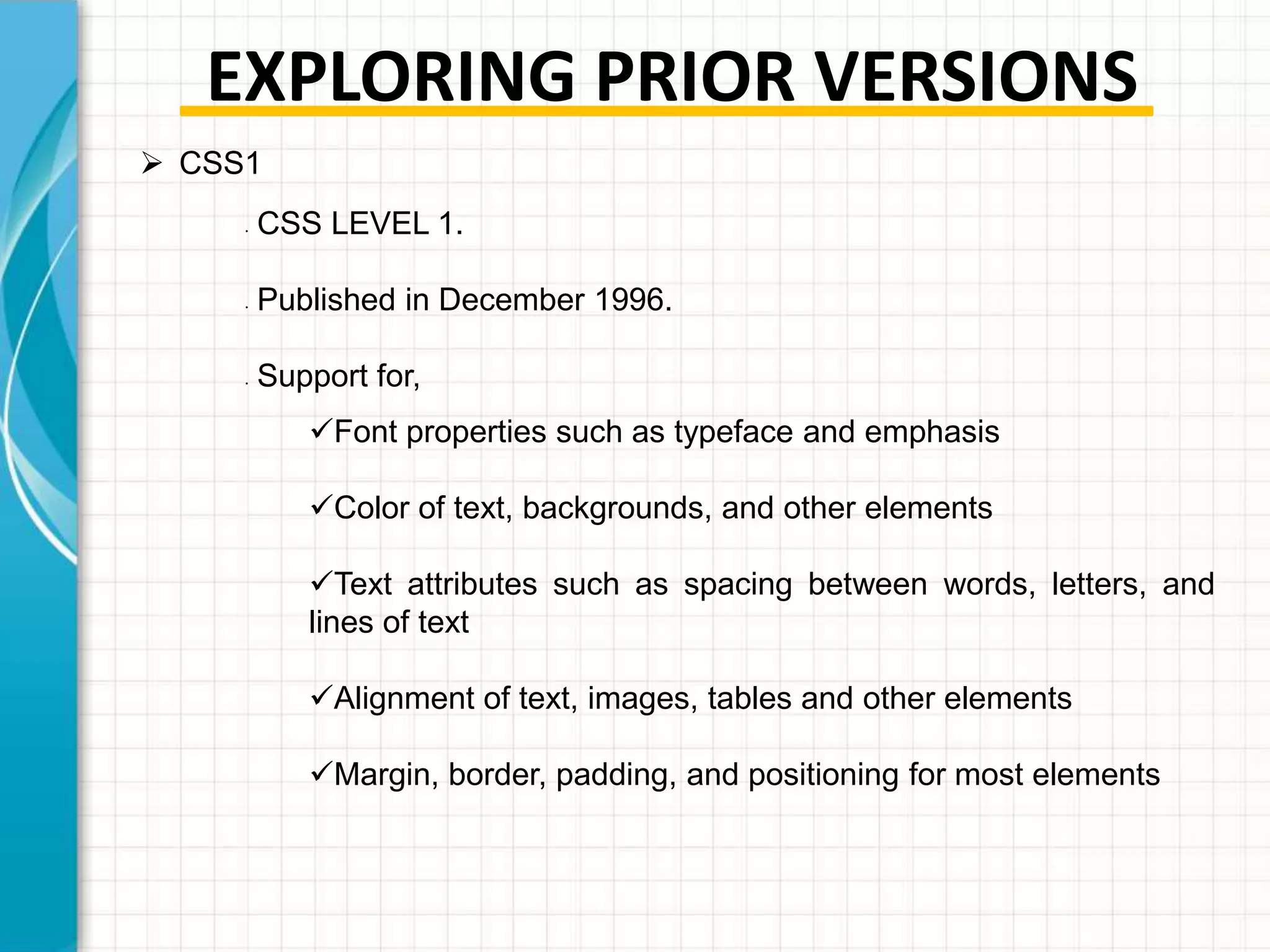 EXPLORING PRIOR VERSIONS
 CSS1
•

•

•

CSS LEVEL 1.
Published in December 1996.
Support for,
Font properties such as typeface and emphasis

Color of text, backgrounds, and other elements
Text attributes such as spacing between words, letters, and
lines of text
Alignment of text, images, tables and other elements
Margin, border, padding, and positioning for most elements

 